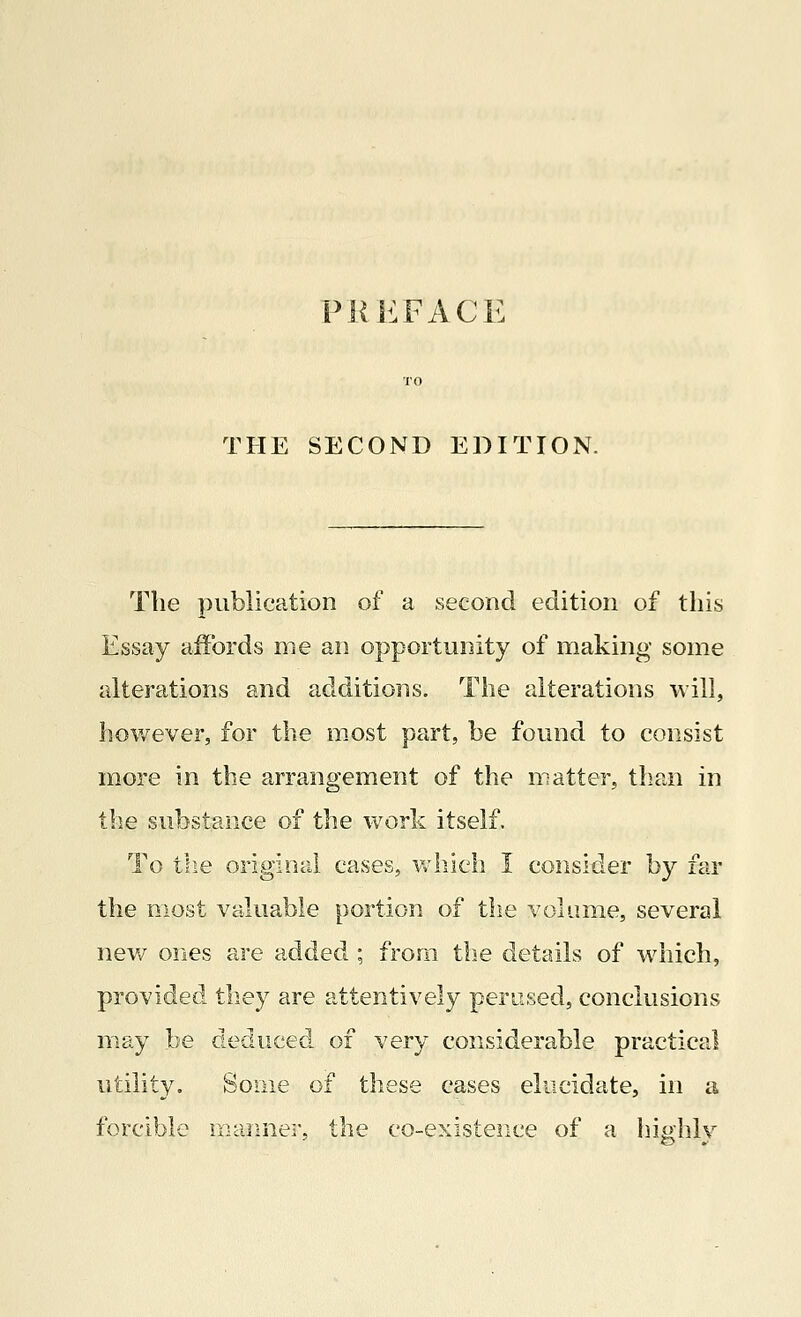 THE SECOND EDITION. The publication of a second edition of this Essay affords me an opportunity of making some alterations and additions. The alterations will, however, for the most part, be found to consist more in the arrangement of the matter, than in the substance of the work itself. To the original cases, which I consider by far the most valuable portion of the volume, several new ones are added ; from the details of which, provided they are attentively perused, conclusions may be deduced of very considerable practical utility. Some of these cases elucidate, in a forcible manner, the co-existence of a highly