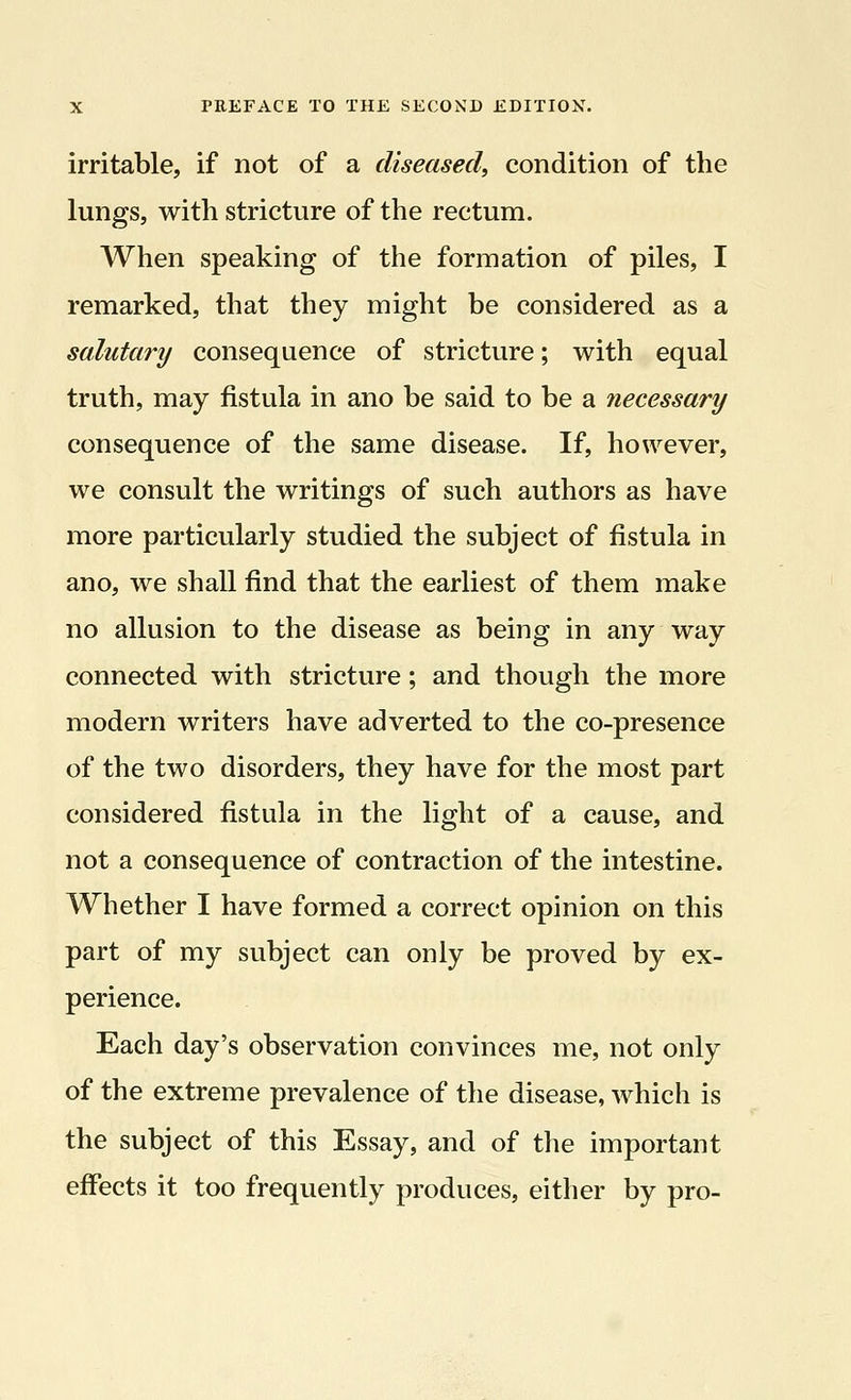irritable, if not of a diseased, condition of the lungs, with stricture of the rectum. When speaking of the formation of piles, I remarked, that they might be considered as a salutary consequence of stricture; with equal truth, may fistula in ano be said to be a necessary consequence of the same disease. If, however, we consult the writings of such authors as have more particularly studied the subject of fistula in ano, we shall find that the earliest of them make no allusion to the disease as being in any way connected with stricture; and though the more modern writers have adverted to the co-presence of the two disorders, they have for the most part considered fistula in the light of a cause, and not a consequence of contraction of the intestine. Whether I have formed a correct opinion on this part of my subject can only be proved by ex- perience. Each day's observation convinces me, not only of the extreme prevalence of the disease, which is the subject of this Essay, and of the important effects it too frequently produces, either by pro-