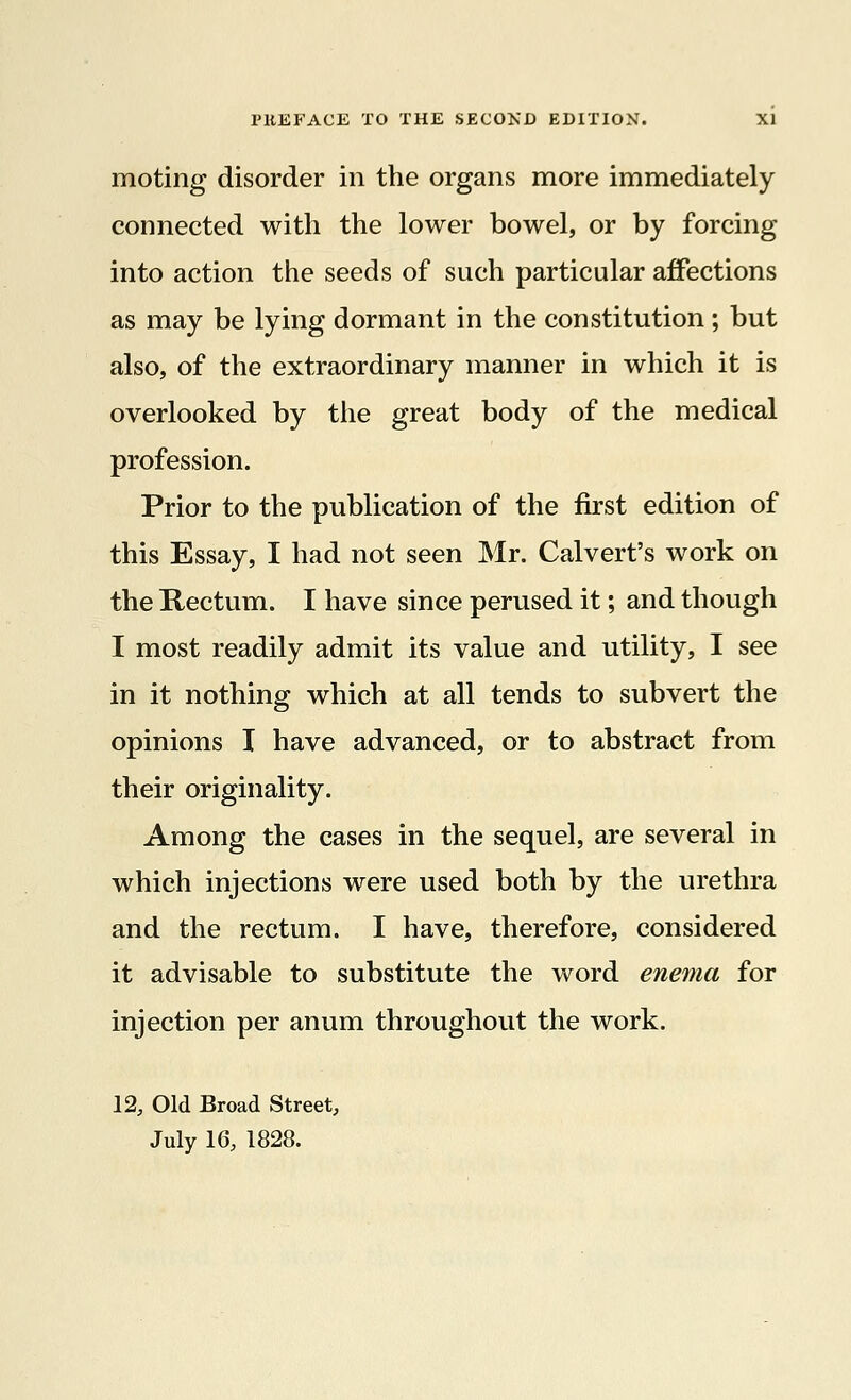 moting disorder in the organs more immediately connected with the lower bowel, or by forcing into action the seeds of such particular affections as may be lying dormant in the constitution ; but also, of the extraordinary manner in which it is overlooked by the great body of the medical profession. Prior to the publication of the first edition of this Essay, I had not seen Mr. Calvert's work on the Rectum. I have since perused it; and though I most readily admit its value and utility, I see in it nothing which at all tends to subvert the opinions I have advanced, or to abstract from their originality. Among the cases in the sequel, are several in which injections were used both by the urethra and the rectum. I have, therefore, considered it advisable to substitute the word enema for injection per anum throughout the work. 12, Old Broad Street, July 16, 1828.