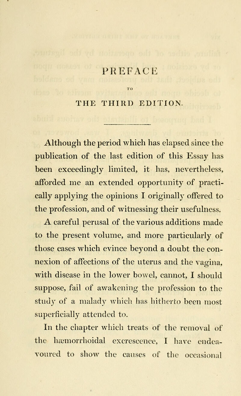 THE THIRD EDITION. Although the period which has elapsed since the publication of the last edition of this Essay has been exceedingly limited, it has, nevertheless, afforded me an extended opportunity of practi- cally applying the opinions I originally offered to the profession, and of witnessing their usefulness. A careful perusal of the various additions made to the present volume, and more particularly of those cases which evince beyond a doubt the con- nexion of affections of the uterus and the vagina, with disease in the lower bowel, cannot, I should suppose, fail of awakening the profession to the study of a malady which has hitherto been most superficially attended to. In the chapter which treats of the removal of the haemorrhoidal excrescence, I have endea- voured to show the causes of the occasional
