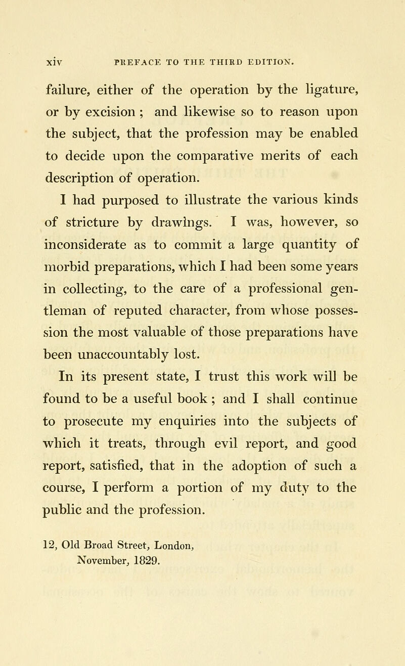 failure, either of the operation by the ligature, or by excision ; and likewise so to reason upon the subject, that the profession may be enabled to decide upon the comparative merits of each description of operation. I had purposed to illustrate the various kinds of stricture by drawings. I was, however, so inconsiderate as to commit a large quantity of morbid preparations, which I had been some years in collecting, to the care of a professional gen- tleman of reputed character, from whose posses- sion the most valuable of those preparations have been unaccountably lost. In its present state, I trust this work will be found to be a useful book ; and I shall continue to prosecute my enquiries into the subjects of which it treats, through evil report, and good report, satisfied, that in the adoption of such a course, I perform a portion of my duty to the public and the profession. 12, Old Broad Street, London, November, 1829.