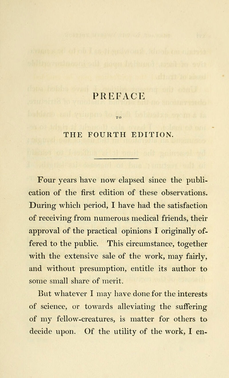 THE FOURTH EDITION. Four years have now elapsed since the publi- cation of the first edition of these observations. During which period, I have had the satisfaction of receiving from numerous medical friends, their approval of the practical opinions I originally of- fered to the public. This circumstance, together with the extensive sale of the work, may fairly, and without presumption, entitle its author to some small share of merit. But whatever I may have done for the interests of science, or towards alleviating the suffering of my fellow-creatures, is matter for others to decide upon. Of the utility of the work, I en-