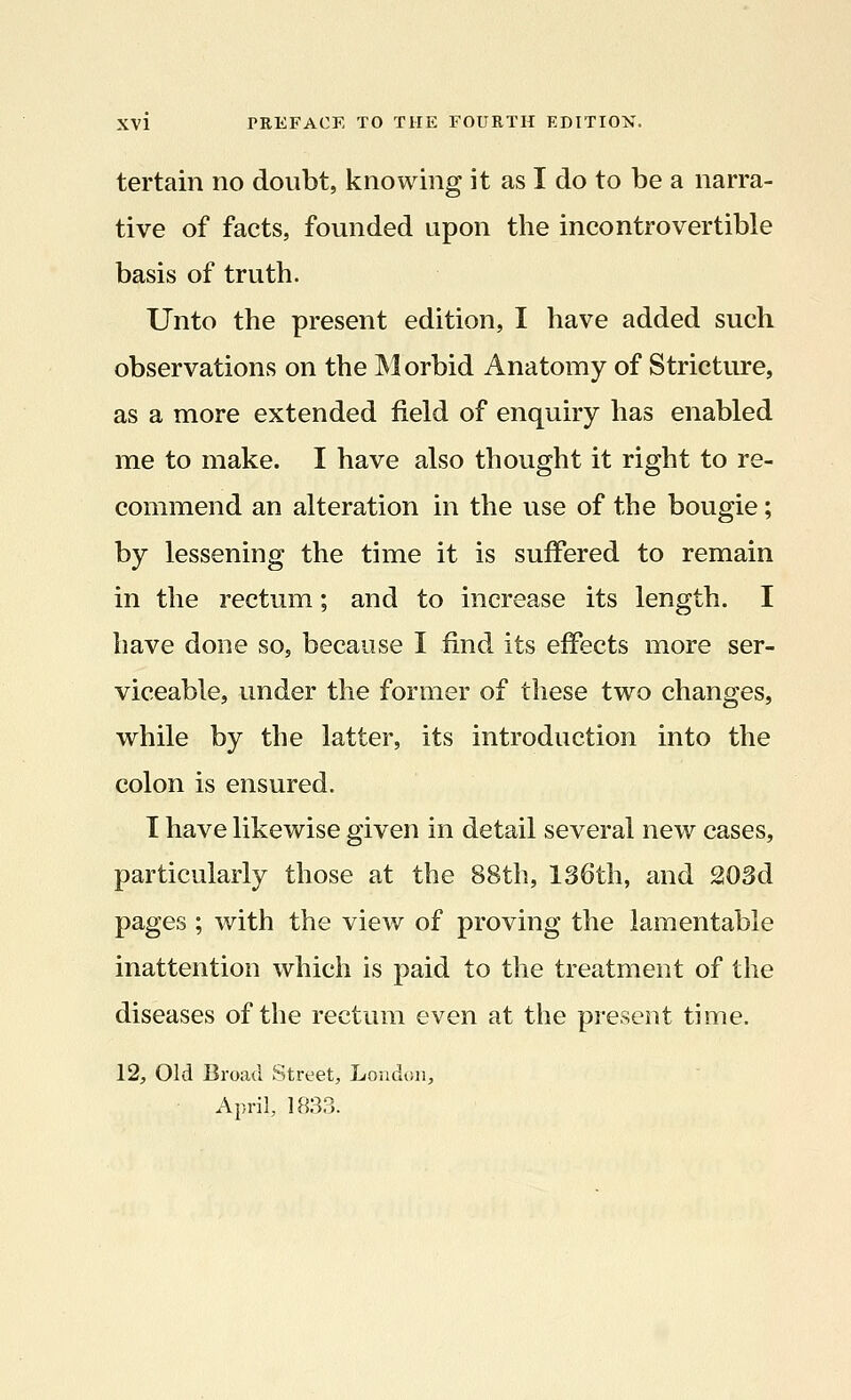 tertain no doubt, knowing it as I do to be a narra- tive of facts, founded upon the incontrovertible basis of truth. Unto the present edition, I have added such observations on the Morbid Anatomy of Stricture, as a more extended field of enquiry has enabled me to make. I have also thought it right to re- commend an alteration in the use of the bougie; by lessening the time it is suffered to remain in the rectum; and to increase its length. I have done so, because I find its effects more ser- viceable, under the former of these two changes, while by the latter, its introduction into the colon is ensured. I have likewise given in detail several new cases, particularly those at the 88th, 136th, and 203d pages ; with the view of proving the lamentable inattention which is paid to the treatment of the diseases of the rectum even at the present time. 12, Old Broad Street, London, April, 183?..