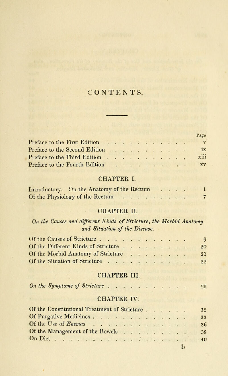 ONTENT S. Page Preface to the First Edition v Preface to the Second Edition ix Preface to the Third Edition xiii Preface to the Fourth Edition xv CHAPTER I. Introductory. On the Anatomy of the Rectum .... 1 Of the Physiology of the Rectum 7 CHAPTER II. On the Causes and different Kinds of Stricture, the Morbid Anatomy and Situation of the Disease. Of the Causes of Stricture 9 Of the Different Kinds of Stricture 20 Of the Morbid Anatomy of Stricture 21 Of the Situation of Strictvire 22 CHAPTER III. On the Symptoms of Stricture 25 CHAPTER IV. Of the Constitutional Treatment of Stricture 32 Of Purgative Medicines 33 Of the Use of Enemas 3G Of the Management of the Bowels 38 On Diet 40