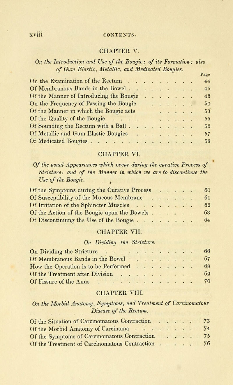 CHAPTER V On the Introduction and Use of the Bougie; of its Formation; also of Gum Elastic, Metallic, and Medicated Bougies. Page On the Examination of the Rectum 44 Of Membranous Bands in the Bowel 45 Of the Manner of Introducing the Bougie 46 On the Frequency of Passing the Bougie 50 Of the Manner in which the Bougie acts 53 Of the Quality of the Bougie .... 55 Of Sounding the Rectum with a Ball . . . 56 Of Metallic and Gum Elastic Bougies 57 Of Medicated Bougies 58 CHAPTER VI. Of the usual Appearances which occur during the curative Process of Stricture: and of the Manner in which ive are to discontinue the Use of the Bougie. Of the Symptoms dtiring the Curative Process 60 Of Susceptibility of the Mucous Membrane 61 Of Irritation of the Sphincter Muscles 62 Of the Action of the Bougie upon the Bowels 63 Of Discontinuing the Use of the Bougie 64 CHAPTER VII. On Dividing the Stricture. On Dividing the Stricture 66 Of Membranous Bands in the Bowel 67 How the Operation is to be Performed 68 Of the Treatment after Division 69 Of Fissure of the Anus 70 CHAPTER VIII. On the Morbid Anatomy, Symptoms, and Treatment of Carcinomatous Disease of the Rectum. Of the Situation of Carcinomatous Contraction 73 Of the Morbid Anatomy of Carcinoma 74 Of the Symptoms of Carcinomatous Contraction .... 75 Of the Treatment of Carcinomatous Contraction 76