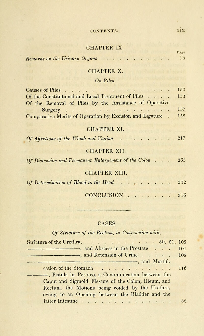 CHAPTER IX. Pago Remarks on the Urinary Organs 73 CHAPTER X. On Piles. Causes of Piles 130 Of the Constitutional and Local Treatment of Piles .... 153 Of the Removal of Piles by the Assistance of Operative Surgery 157 Comparative Merits of Operation by Excision and Ligature . 158 CHAPTER XL Of Affections of the Womb and Vagina 217 CHAPTER XII. Of Distension and Permanent Enlargement of the Colon . . . 265 CHAPTER XIII. Of Determination of Blood to the Head . . t 302 CONCLUSION 316 CASES Of Stricture of the Rectum, in Conjunction with, Stricture of the Urethra, 80, 81, 105 , and Abscess in the Prostate . . . 101 1 and Retension of Urine 10S _ } 1 and Mortifi- cation of the Stomach 116 , Fistula in Perineo, a Communication between the Caput and Sigmoid Flexure of the Colon, Illeum, and Rectum, the Motions being voided by the Urethra, owing to an Opening between the Bladder and the latter Intestine ' 88