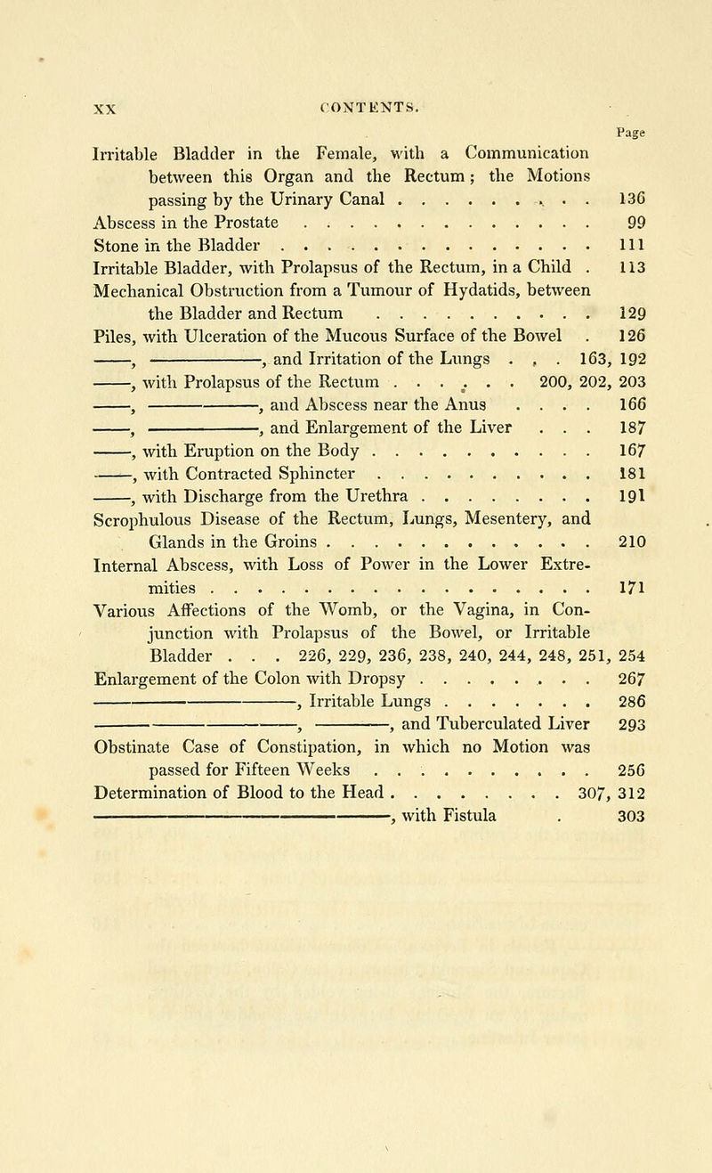 Page Irritable Bladder in the Female, with a Communication between this Organ and the Rectum; the Motions passing by the Urinary Canal 136 Abscess in the Prostate 99 Stone in the Bladder Ill Irritable Bladder, with Prolapsus of the Rectum, in a Child . 113 Mechanical Obstruction from a Tumour of Hydatids, between the Bladder and Rectum 129 Piles, with Ulceration of the Mucous Surface of the Bowel . 126 , , and Irritation of the Lungs . , . 163,192 , with Prolapsus of the Rectum ...... 200, 202, 203 , , and Abscess near the Anus .... 166 , , and Enlargement of the Liver . . . 187 , with Eruption on the Body 167 ——, with Contracted Sphincter 181 , with Discharge from the Urethra 191 Scrophulous Disease of the Rectum, Lungs, Mesentery, and Glands in the Groins 210 Internal Abscess, with Loss of Power in the Lower Extre- mities 171 Various Affections of the Womb, or the Vagina, in Con- junction with Prolapsus of the Bowel, or Irritable Bladder . . . 226, 229, 236, 238, 240, 244, 248, 251, 254 Enlargement of the Colon with Dropsy 267 , Irritable Lungs 286 , , and Tuberculated Liver 293 Obstinate Case of Constipation, in which no Motion was passed for Fifteen Weeks . 256 Determination of Blood to the Head 307, 312 , with Fistula . 303