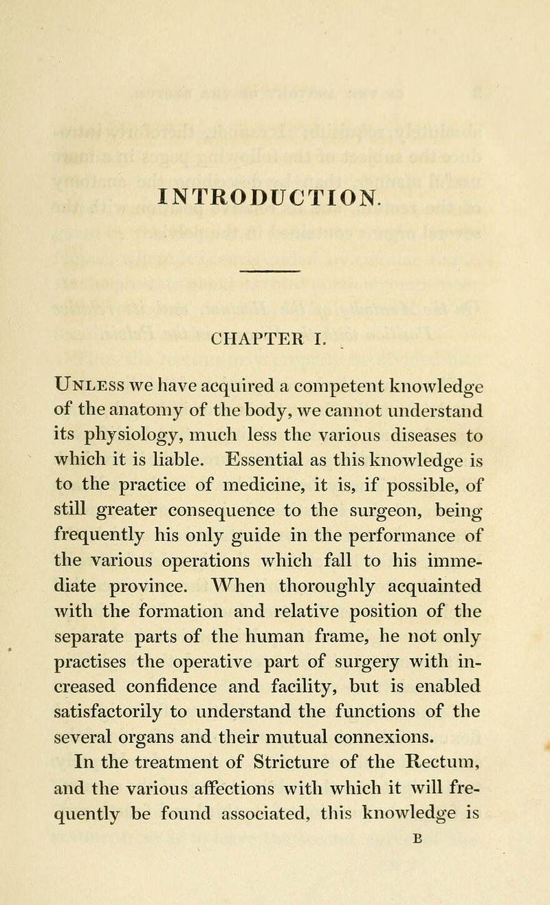INTRODUCTION CHAPTER I. Unless we have acquired a competent knowledge of the anatomy of the body, we cannot understand its physiology, much less the various diseases to which it is liable. Essential as this knowledge is to the practice of medicine, it is, if possible, of still greater consequence to the surgeon, being frequently his only guide in the performance of the various operations which fall to his imme- diate province. When thoroughly acquainted with the formation and relative position of the separate parts of the human frame, he not only practises the operative part of surgery with in- creased confidence and facility, but is enabled satisfactorily to understand the functions of the several organs and their mutual connexions. In the treatment of Stricture of the Rectum, and the various affections with which it will fre- quently be found associated, this knowledge is