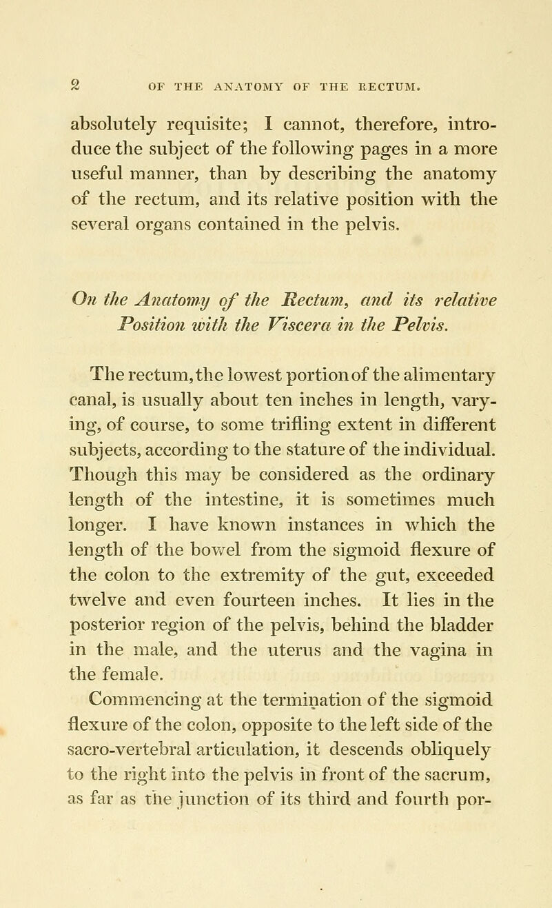 absolutely requisite; I cannot, therefore, intro- duce the subject of the following pages in a more useful manner, than by describing the anatomy of the rectum, and its relative position with the several organs contained in the pelvis. On the Anatomy of the Hectum, and its relative Position with the Viscera in the Pelvis. The rectum, the lowest portion of the alimentary canal, is usually about ten inches in length, vary- ing, of course, to some trifling extent in different subjects, according to the stature of the individual. Though this may be considered as the ordinary length of the intestine, it is sometimes much longer. I have known instances in which the length of the bowel from the sigmoid flexure of the colon to the extremity of the gut, exceeded twelve and even fourteen inches. It lies in the posterior region of the pelvis, behind the bladder in the male, and the uterus and the vagina in the female. Commencing at the termination of the sigmoid flexure of the colon, opposite to the left side of the sacro-vertebral articulation, it descends obliquely to the right into the pelvis in front of the sacrum, as far as the junction of its third and fourth por-