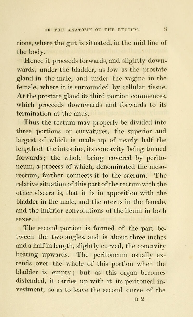 tions, where the gut is situated, in the mid line of the body. Hence it proceeds forwards, and slightly down- wards, under the bladder, as low as the prostate gland in the male, and under the vagina in the female, where it is surrounded by cellular tissue. At the prostate gland its third portion commences, which proceeds downwards and forwards to its termination at the anus. Thus the rectum may properly be divided into three portions or curvatures, the superior and largest of which is made up of nearly half the length of the intestine, its concavity being turned forwards; the whole being covered by perito- neum, a process of which, denominated the meso- rectum, farther connects it to the sacrum. The relative situation of this part of the rectum with the other viscera is, that it is in apposition with the bladder in the male, and the uterus in the female, and the inferior convolutions of the ileum in both sexes. The second portion is formed of the part be- tween the two angles, and is about three inches and a half in length, slightly curved, the concavity bearing upwards. The peritoneum usually ex- tends over the whole of this portion when the bladder is empty; but as this organ becomes distended, it carries up with it its peritoneal in- vestment, so as to leave the second curve of the b 2