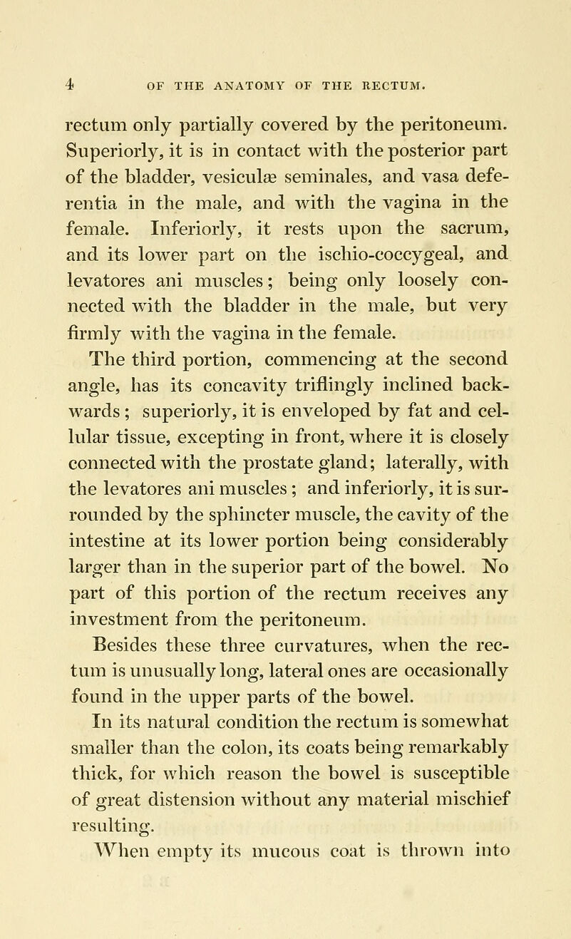 rectum only partially covered by the peritoneum. Superiorly, it is in contact with the posterior part of the bladder, vesiculas seminales, and vasa defe- rentia in the male, and with the vagina in the female. Inferiorly, it rests upon the sacrum, and its lower part on the ischio-coccygeal, and levatores ani muscles; being only loosely con- nected with the bladder in the male, but very firmly with the vagina in the female. The third portion, commencing at the second angle, has its concavity triflingly inclined back- wards ; superiorly, it is enveloped by fat and cel- lular tissue, excepting in front, where it is closely connected with the prostate gland; laterally, with the levatores ani muscles; and inferiorly, it is sur- rounded by the sphincter muscle, the cavity of the intestine at its lower portion being considerably larger than in the superior part of the bowel. No part of this portion of the rectum receives any investment from the peritoneum. Besides these three curvatures, when the rec- tum is unusually long, lateral ones are occasionally found in the upper parts of the bowel. In its natural condition the rectum is somewhat smaller than the colon, its coats being remarkably thick, for which reason the bowel is susceptible of great distension without any material mischief resulting. When empty its mucous coat is thrown into