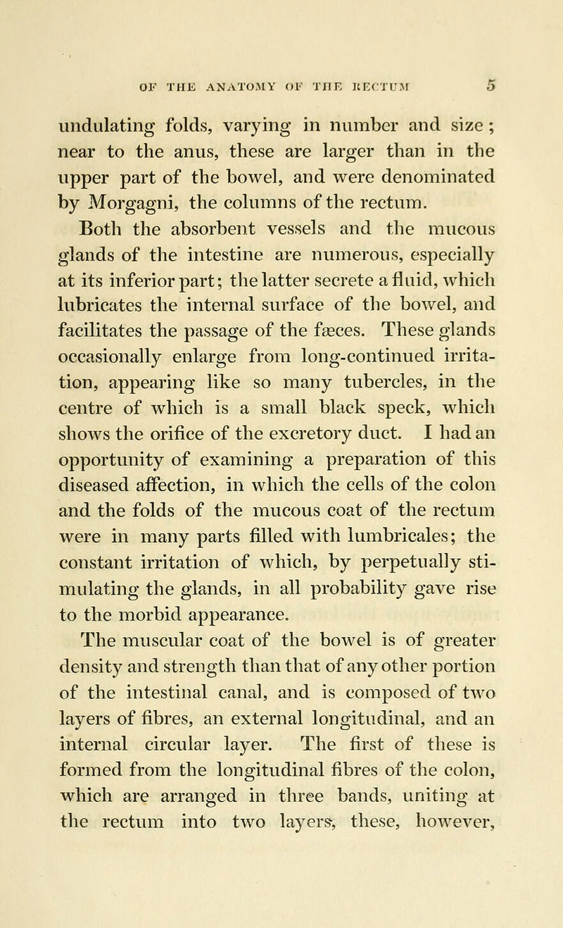 undulating folds, varying in number and size ; near to the anus, these are larger than in the upper part of the bowel, and were denominated by Morgagni, the columns of the rectum. Both the absorbent vessels and the mucous glands of the intestine are numerous, especially at its inferior part; the latter secrete a fluid, which lubricates the internal surface of the bowel, and facilitates the passage of the fasces. These glands occasionally enlarge from long-continued irrita- tion, appearing like so many tubercles, in the centre of which is a small black speck, which shows the orifice of the excretory duct. I had an opportunity of examining a preparation of this diseased affection, in which the cells of the colon and the folds of the mucous coat of the rectum were in many parts filled with lumbricales; the constant irritation of which, by perpetually sti- mulating the glands, in all probability gave rise to the morbid appearance. The muscular coat of the bowel is of greater density and strength than that of any other portion of the intestinal canal, and is composed of two layers of fibres, an external longitudinal, and an internal circular layer. The first of these is formed from the longitudinal fibres of the colon, which are arranged in three bands, uniting at the rectum into two layers-, these, however.