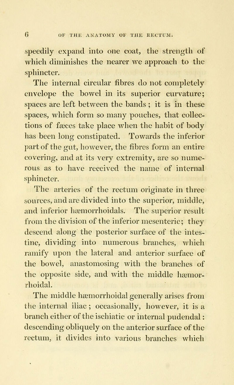 speedily expand into one coat, the strength of which diminishes the nearer we approach to the sphincter. The internal circular fibres do not completely envelope the bowel in its superior curvature; spaces are left between the bands ; it is in these spaces, which form so many pouches, that collec- tions of fasces take place when the habit of body has been long constipated. Towards the inferior part of the gut, however, the fibres form an entire covering, and at its very extremity, are so nume- rous as to have received the name of internal sphincter. The arteries of the rectum originate in three sources, and are divided into the superior, middle, and inferior hemorrhoidals. The superior result from the division of the inferior mesenteric; they descend along the posterior surface of the intes- tine, dividing into numerous branches, which ramify upon the lateral and anterior surface of the bowel, anastomosing with the branches of the opposite side, and with the middle hemor- rhoidal. The middle hemorrhoidal generally arises from the internal iliac; occasionally, however, it is a branch either of the ischiatic or internal pudendal: descending obliquely on the anterior surface of the rectum, it divides into various branches which