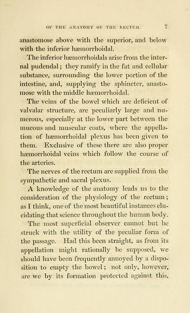 anastomose above with the superior, and below with the inferior haemorrhoidal. The inferior hemorrhoidals arise from the inter- nal pudendal; they ramify in the fat and cellular substance, surrounding the lower portion of the intestine, and, supplying the sphincter, anasto- mose with the middle haemorrhoidal. The veins of the bowel which are deficient of valvalar structure, are peculiarly large and nu- merous, especially at the lower part between the mucous and muscular coats, where the appella- tion of haemorrhoidal plexus has been given to them. Exclusive of these there are also proper haemorrhoidal veins which follow the course of the arteries. The nerves of the rectum are supplied from the sympathetic and sacral plexus. A knowledge of the anatomy leads us to the consideration of the physiology of the rectum; as I think, one of the most beautiful instances elu- cidating that science throughout the human body. The most superficial observer cannot but be struck with the utility of the peculiar form of the passage. Had this been straight, as from its appellation might rationally be supposed, we should have been frequently annoyed by a dispo- sition to empty the bowel; not only, however, are we by its formation protected against this,