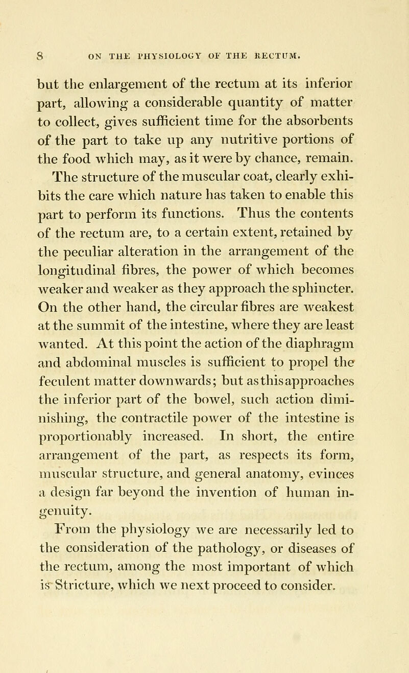 but the enlargement of the rectum at its inferior part, allowing a considerable quantity of matter to collect, gives sufficient time for the absorbents of the part to take up any nutritive portions of the food which may, as it were by chance, remain. The structure of the muscular coat, clearly exhi- bits the care which nature has taken to enable this part to perform its functions. Thus the contents of the rectum are, to a certain extent, retained by the peculiar alteration in the arrangement of the longitudinal fibres, the power of which becomes weaker and weaker as they approach the sphincter. On the other hand, the circular fibres are weakest at the summit of the intestine, where they are least wanted. At this point the action of the diaphragm and abdominal muscles is sufficient to propel the feculent matter downwards; but as this approaches the inferior part of the bowel, such action dimi- nishing, the contractile power of the intestine is proportionably increased. In short, the entire arrangement of the part, as respects its form, muscular structure, and general anatomy, evinces a design far beyond the invention of human in- genuity. From the physiology we are necessarily led to the consideration of the pathology, or diseases of the rectum, among the most important of which is Stricture, which we next proceed to consider.