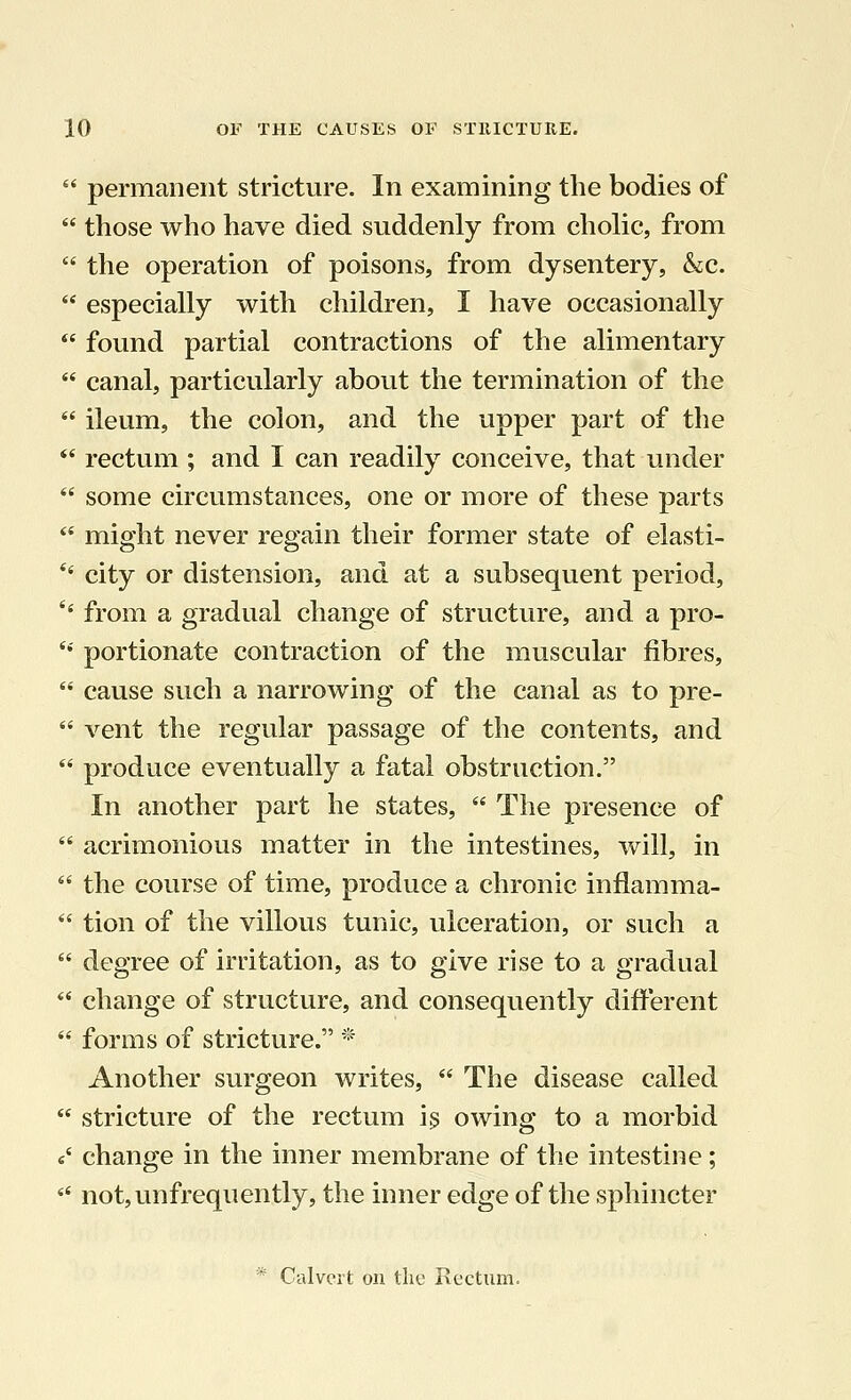 permanent stricture. In examining the bodies of those who have died suddenly from cholic, from the operation of poisons, from dysentery, &c. especially with children, I have occasionally found partial contractions of the alimentary canal, particularly about the termination of the ileum, the colon, and the upper part of the rectum ; and I can readily conceive, that under some circumstances, one or more of these parts might never regain their former state of elasti- city or distension, and at a subsequent period, '' from a gradual change of structure, and a pro- portionate contraction of the muscular fibres, cause such a narrowing of the canal as to pre- vent the regular passage of the contents, and produce eventually a fatal obstruction. In another part he states, The presence of acrimonious matter in the intestines, will, in 46 the course of time, produce a chronic inflamma- tion of the villous tunic, ulceration, or such a degree of irritation, as to give rise to a gradual change of structure, and consequently different forms of stricture. * Another surgeon writes, The disease called stricture of the rectum i$ owing to a morbid «' change in the inner membrane of the intestine; not,unfrequently, the inner edge of the sphincter
