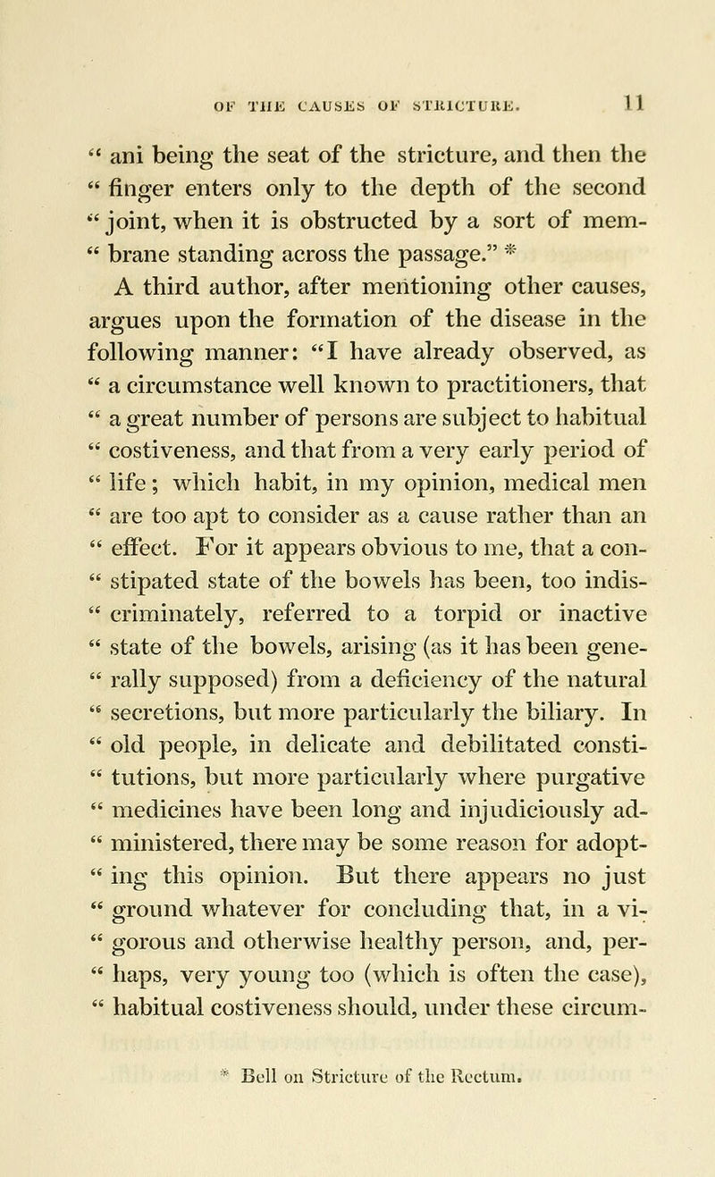 ani being the seat of the stricture, and then the finger enters only to the depth of the second joint, when it is obstructed by a sort of mem- brane standing across the passage. * A third author, after mentioning other causes, argues upon the formation of the disease in the following manner: I have already observed, as a circumstance well known to practitioners, that a great number of persons are subject to habitual costiveness, and that from a very early period of life; which habit, in my opinion, medical men are too apt to consider as a cause rather than an effect. For it appears obvious to me, that a con- stipated state of the bowels has been, too indis- criminately, referred to a torpid or inactive state of the bowels, arising (as it has been gene- rally supposed) from a deficiency of the natural secretions, but more particularly the biliary. In old people, in delicate and debilitated consti- tutions, but more particularly where purgative medicines have been long and injudiciously ad- ministered, there may be some reason for adopt- ing this opinion. But there appears no just ground whatever for concluding that, in a vi- es o ' gorous and otherwise healthy person, and, per- haps, very young too (which is often the case), habitual costiveness should, under these circum-