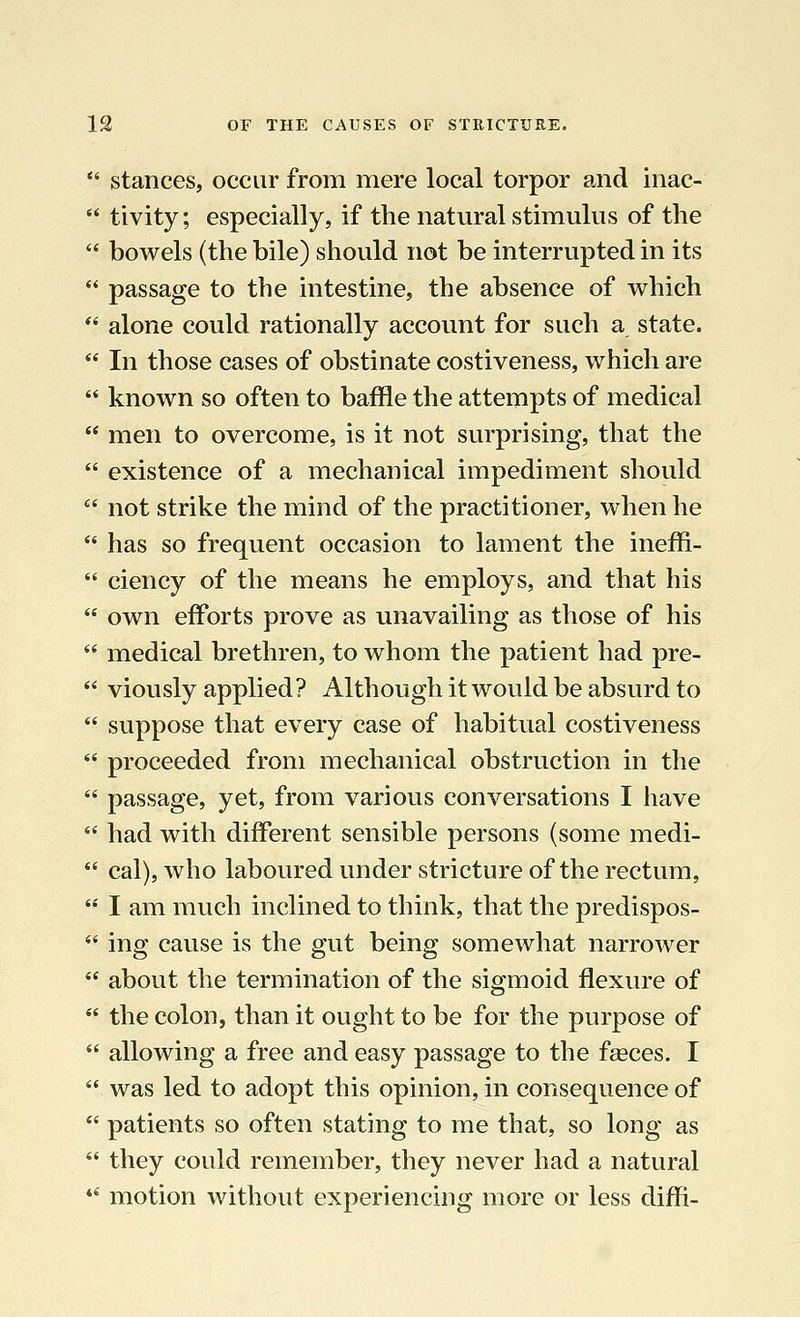  stances, occur from mere local torpor and inac-  tivity; especially, if the natural stimulus of the  bowels (the bile) should not be interrupted in its  passage to the intestine, the absence of which  alone could rationally account for such a state.  In those cases of obstinate costiveness, which are  known so often to baffle the attempts of medical  men to overcome, is it not surprising, that the  existence of a mechanical impediment should  not strike the mind of the practitioner, when he  has so frequent occasion to lament the ineffi-  ciency of the means he employs, and that his  own efforts prove as unavailing as those of his  medical brethren, to whom the patient had pre-  viously applied? Although it would be absurd to  suppose that every case of habitual costiveness  proceeded from mechanical obstruction in the  passage, yet, from various conversations I have  had with different sensible persons (some medi-  cal), who laboured under stricture of the rectum,  I am much inclined to think, that the predispos-  ing cause is the gut being somewhat narrower  about the termination of the sigmoid flexure of  the colon, than it ought to be for the purpose of  allowing a free and easy passage to the fasces. I  was led to adopt this opinion, in consequence of  patients so often stating to me that, so long as  they could remember, they never had a natural  motion without experiencing more or less dim-