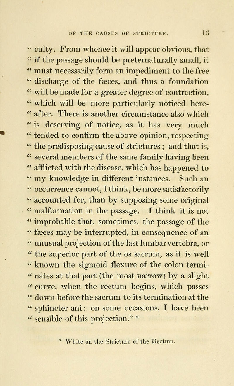  culty. From whence it will appear obvious, that  if the passage should be preternaturally small, it  must necessarily form an impediment to the free  discharge of the faeces, and thus a foundation  will be made for a greater degree of contraction,  which will be more particularly noticed here-  after. There is another circumstance also which  is deserving of notice, as it has very much  tended to confirm the above opinion, respecting  the predisposing cause of strictures ; and that is, w several members of the same family having been  afflicted with the disease, which has happened to  my knowledge in different instances. Such an  occurrence cannot, I think, be more satisfactorily  accounted for, than by supposing some original  malformation in the passage. I think it is not  improbable that, sometimes, the passage of the  fasces may be interrupted, in consequence of an '•' unusual projection of the last lumbar vertebra, or  the superior part of the os sacrum, as it is well  known the sigmoid flexure of the colon termi-  nates at that part (the most narrow) by a slight  curve, when the rectum begins, which passes  down before the sacrum to its termination at the  sphincter ani: on some occasions, I have been  sensible of this projection. *