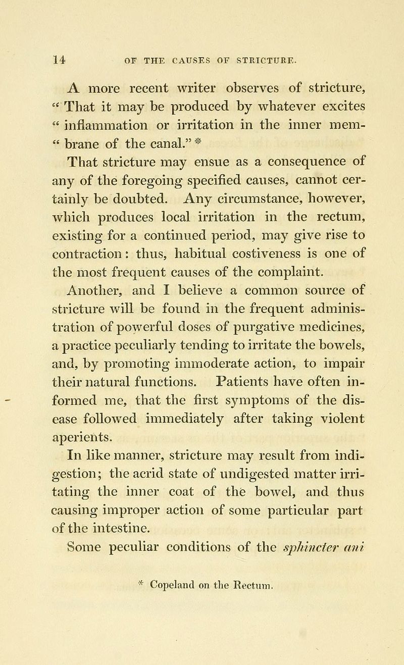 A more recent writer observes of stricture,  That it may be produced by whatever excites  inflammation or irritation in the inner mem-  brane of the canal. * That stricture may ensue as a consequence of any of the foregoing specified causes, cannot cer- tainly be doubted. Any circumstance, however, which produces local irritation in the rectum, existing for a continued period, may give rise to contraction: thus, habitual costiveness is one of the most frequent causes of the complaint. Another, and I believe a common source of stricture will be found in the frequent adminis- tration of powerful doses of purgative medicines, a practice peculiarly tending to irritate the bowels, and, by promoting immoderate action, to impair their natural functions. Patients have often in- formed me, that the first symptoms of the dis- ease followed immediately after taking violent aperients. In like manner, stricture may result from indi- gestion ; the acrid state of undigested matter irri- tating the inner coat of the bowel, and thus causing improper action of some particular part of the intestine. Some peculiar conditions of the sphincter ani