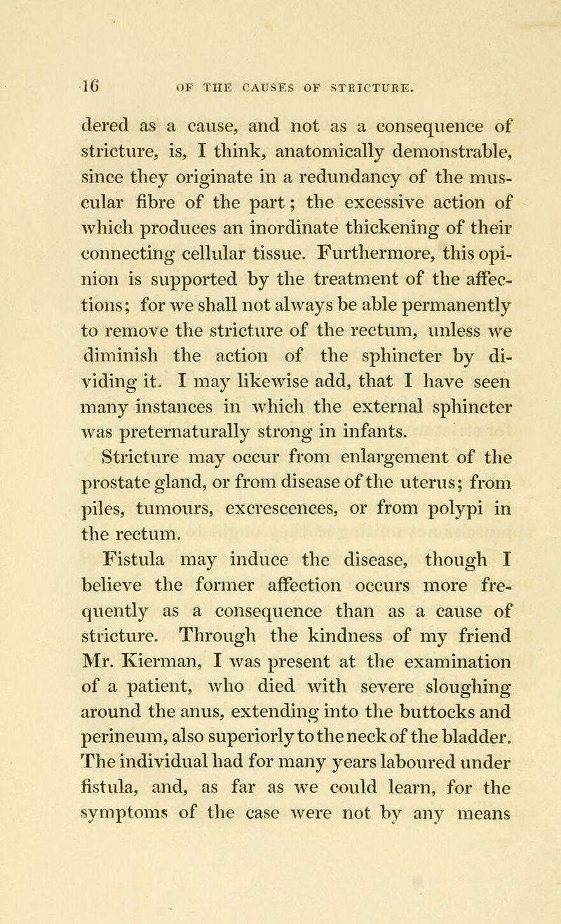 dered as a cause, and not as a consequence of stricture, is, I think, anatomically demonstrable, since they originate in a redundancy of the mus- cular fibre of the part; the excessive action of which produces an inordinate thickening of their connecting cellular tissue. Furthermore, this opi- nion is supported by the treatment of the affec- tions ; for we shall not always be able permanently to remove the stricture of the rectum, unless we diminish the action of the sphincter by di- viding it. I may likewise add, that I have seen many instances in which the external sphincter was preternaturally strong in infants. Stricture may occur from enlargement of the prostate gland, or from disease of the uterus; from piles, tumours, excrescences, or from polypi in the rectum. Fistula may induce the disease, though I believe the former affection occurs more fre- quently as a consequence than as a cause of stricture. Through the kindness of my friend Mr. Kierman, I was present at the examination of a patient, who died with severe sloughing around the anus, extending into the buttocks and perineum, also superiorly to the neck of the bladder. The individual had for many years laboured under fistula, and, as far as we could learn, for the symptoms of the case were not by any means