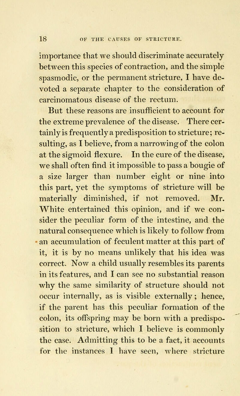 importance that we should discriminate accurately between this species of contraction, and the simple spasmodic, or the permanent stricture, I have de- voted a separate chapter to the consideration of carcinomatous disease of the rectum. But these reasons are insufficient to account for the extreme prevalence of the disease. There cer- tainly is frequently a predisposition to stricture; re- sulting, as I believe, from a narrowing of the colon at the sigmoid flexure. In the cure of the disease, we shall often find it impossible to pass a bougie of a size larger than number eight or nine into this part, yet the symptoms of stricture will be materially diminished, if not removed. Mr. White entertained this opinion, and if we con- sider the peculiar form of the intestine, and the natural consequence which is likely to follow from an accumulation of feculent matter at this part of it, it is by no means unlikely that his idea was correct. Now a child usually resembles its parents in its features, and I can see no substantial reason why the same similarity of structure should not occur internally, as is visible externally; hence, if the parent has this peculiar formation of the colon, its offspring may be born with a predispo- sition to stricture, which I believe is commonly the case. Admitting this to be a fact, it accounts for the instances 1 have seen, where stricture