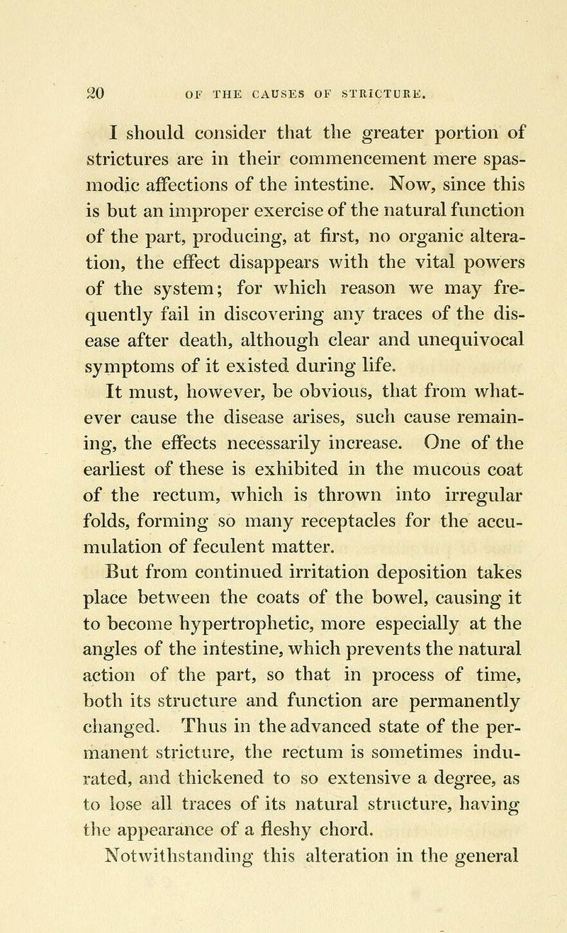 I should consider that the greater portion of strictures are in their commencement mere spas- modic affections of the intestine. Now, since this is but an improper exercise of the natural function of the part, producing, at first, no organic altera- tion, the effect disappears with the vital powers of the system; for which reason we may fre- quently fail in discovering any traces of the dis- ease after death, although clear and unequivocal symptoms of it existed during life. It must, however, be obvious, that from what- ever cause the disease arises, such cause remain- ing, the effects necessarily increase. One of the earliest of these is exhibited in the mucous coat of the rectum, which is thrown into irregular folds, forming so many receptacles for the accu- mulation of feculent matter. But from continued irritation deposition takes place between the coats of the bowel, causing it to become hypertrophetic, more especially at the angles of the intestine, which prevents the natural action of the part, so that in process of time, both its structure and function are permanently changed. Thus in the advanced state of the per- manent stricture, the rectum is sometimes indu- rated, and thickened to so extensive a degree, as to lose all traces of its natural structure, having the appearance of a fleshy chord. Notwithstanding this alteration in the general