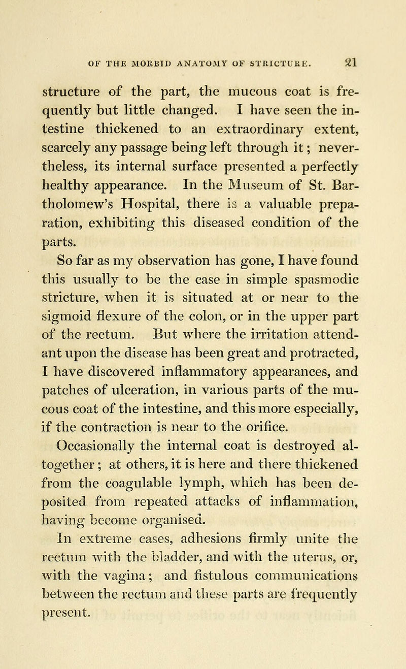 structure of the part, the mucous coat is fre- quently but little changed. I have seen the in- testine thickened to an extraordinary extent, scarcely any passage being left through it; never- theless, its internal surface presented a perfectly healthy appearance. In the Museum of St. Bar- tholomew's Hospital, there is a valuable prepa- ration, exhibiting this diseased condition of the parts. So far as my observation has gone, I have found this usually to be the case in simple spasmodic stricture, when it is situated at or near to the sigmoid flexure of the colon, or in the upper part of the rectum. But where the irritation attend- ant upon the disease has been great and protracted, I have discovered inflammatory appearances, and patches of ulceration, in various parts of the mu- cous coat of the intestine, and this more especially, if the contraction is near to the orifice. Occasionally the internal coat is destroyed al- together ; at others, it is here and there thickened from the coagulable lymph, which has been de- posited from repeated attacks of inflammation, having become organised. In extreme cases, adhesions firmly unite the rectum with the bladder, and with the uterus, or, with the vagina; and fistulous communications between the rectum and these parts are frequently present.