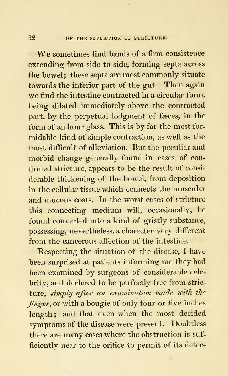We sometimes find bands of a firm consistence extending from side to side, forming septa across the bowel; these septa are most commonly situate towards the inferior part of the gut. Then again we find the intestine contracted in a circular form, being dilated immediately above the contracted part, by the perpetual lodgment of fasces, in the form of an hour glass. This is by far the most for- midable kind of simple contraction, as well as the most difficult of alleviation. But the peculiar and morbid change generally found in cases of con- firmed stricture, appears to be the result of consi- derable thickening of the bowel, from deposition in the cellular tissue which connects the muscular and mucous coats. In the worst cases of stricture this connecting medium will, occasionally, be found converted into a kind of gristly substance, possessing, nevertheless, a character very different from the cancerous affection of the intestine. Respecting the situation of the disease, I have been surprised at patients informing me they had been examined by surgeons of considerable cele- brity, and declared to be perfectly free from stric- ture, simply after an examination made with the finger, or with a bougie of only four or five inches length; and that even when the most decided symptoms of the disease were present. Doubtless there are many cases where the obstruction is suf- ficiently near to the orifice to permit of its detec-