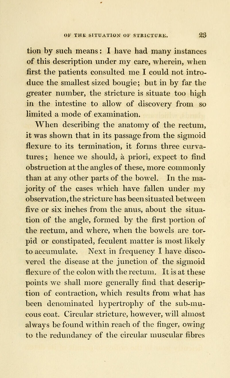 tion by such means: I have had many instances of this description under my care, wherein, when first the patients consulted me I could not intro- duce the smallest sized bougie; but in by far the greater number, the stricture is situate too high in the intestine to allow of discovery from so limited a mode of examination. When describing the anatomy of the rectum, it was shown that in its passage from the sigmoid flexure to its termination, it forms three curva- tures ; hence we should, a priori, expect to find obstruction at the angles of these, more commonly than at any other parts of the bowel. In the ma- jority of the cases which have fallen under my observation, the stricture has been situated between five or six inches from the anus, about the situa- tion of the angle, formed by the first portion of the rectum, and where, when the bowels are tor- pid or constipated, feculent matter is most likely to accumulate. Next in frequency I have disco- vered the disease at the junction of the sigmoid flexure of the colon with the rectum. It is at these points we shall more generally find that descrip- tion of contraction, which results from what has been denominated hypertrophy of the sub-mu- cous coat. Circular stricture, however, will almost always be found within reach of the finger, owing to the redundancy of the circular muscular fibres