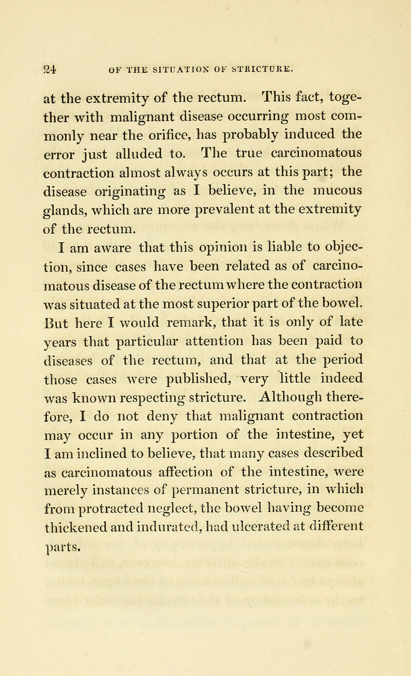 at the extremity of the rectum. This fact, toge- ther with malignant disease occurring most com- monly near the orifice, has probably induced the error just alluded to. The true carcinomatous contraction almost always occurs at this part; the disease originating as I believe, in the mucous glands, which are more prevalent at the extremity of the rectum. I am aware that this opinion is liable to objec- tion, since cases have been related as of carcino- matous disease of the rectum where the contraction was situated at the most superior part of the bowel. But here I would remark, that it is only of late years that particular attention has been paid to diseases of the rectum, and that at the period those cases were published, very little indeed was known respecting stricture. Although there- fore, I do not deny that malignant contraction may occur in any portion of the intestine, yet I am inclined to believe, that many cases described as carcinomatous affection of the intestine, were merely instances of permanent stricture, in which from protracted neglect, the bowel having become thickened and indurated, had ulcerated at different parts.