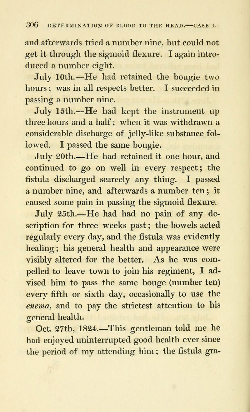and afterwards tried a number nine, but could not get it through the sigmoid flexure. I again intro- duced a number eight. July 10th.—He had retained the bougie two hours; was in all respects better. I succeeded in passing a number nine. July 15th.—He had kept the instrument up three hours and a half; when it was withdrawn a considerable discharge of jelly-like substance fol- lowed, I passed the same bougie. July 20th.—He had retained it one hour, and continued to go on well in every respect; the fistula discharged scarcely any thing. I passed a number nine, and afterwards a number ten ; it caused some pain in passing the sigmoid flexure. July 25th.—He had had no pain of any de- scription for three weeks past; the bowels acted regularly every day, and the fistula was evidently healing; his general health and appearance were visibly altered for the better. As he was com- pelled to leave town to join his regiment, I ad- vised him to pass the same bouge (number ten) every fifth or sixth day, occasionally to use the enema, and to pay the strictest attention to his general health. Oct. 27th, 1824.—This gentleman told me he had enjoyed uninterrupted good health ever since the period of my attending him; the fistula gra-