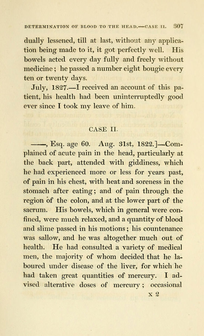 dually lessened, till at last, without any applica- tion being made to it, it got perfectly well. His bowels acted every day fully and freely without medicine; he passed a number eight bougie every ten or twenty days. July, 1827.—I received an account of this pa- tient, his health had been uninterruptedly good ever since I took my leave of him. CASE II. ——, Esq. age 60. Aug. 31st, 1822.]—Com- plained of acute pain in the head, particularly at the back part, attended with giddiness, which he had experienced more or less for years past, of pain in his chest, with heat and soreness in the stomach after eating; and of pain through the region of the colon, and at the lower part of the sacrum. His bowels, which in general were con- fined, were much relaxed, and a quantity of blood and slime passed in his motions; his countenance was sallow, and he was altogether much out of health. He had consulted a variety of medical men, the majority of whom decided that he la- boured under disease of the liver, for which he had taken great quantities of mercury. I ad- vised alterative doses of mercury; occasional x 2