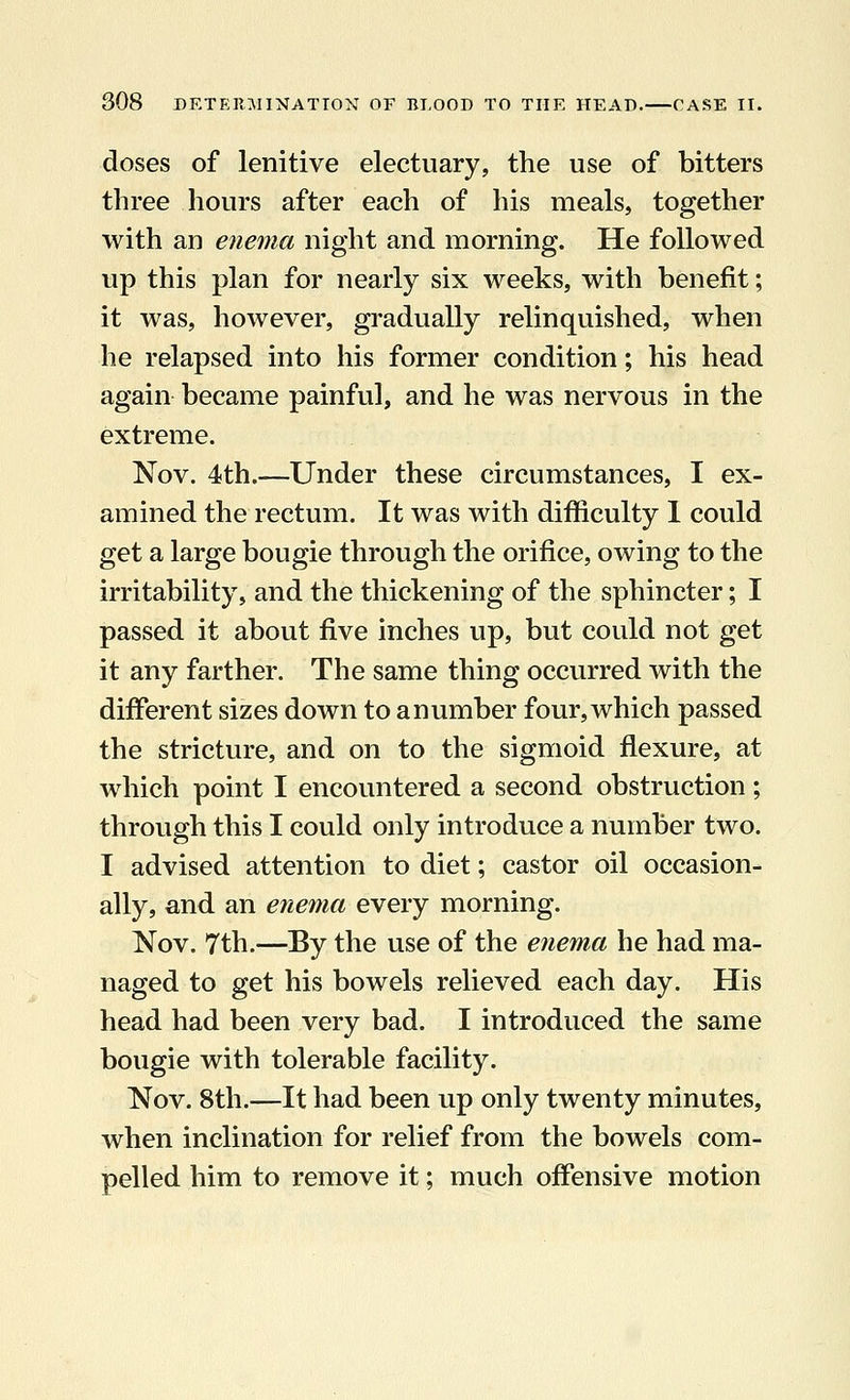 doses of lenitive electuary, the use of bitters three hours after each of his meals, together with an enema night and morning. He followed up this plan for nearly six weeks, with benefit; it was, however, gradually relinquished, when he relapsed into his former condition; his head again became painful, and he was nervous in the extreme. Nov. 4th.—Under these circumstances, I ex- amined the rectum. It was with difficulty I could get a large bougie through the orifice, owing to the irritability, and the thickening of the sphincter; I passed it about five inches up, but could not get it any farther. The same thing occurred with the different sizes down to a number four, which passed the stricture, and on to the sigmoid flexure, at which point I encountered a second obstruction; through this I could only introduce a number two. I advised attention to diet; castor oil occasion- ally, and an enema every morning. Nov. 7th.—By the use of the enema he had ma- naged to get his bowels relieved each day. His head had been very bad. I introduced the same bougie with tolerable facility. Nov. 8th.—It had been up only twenty minutes, when inclination for relief from the bowels com- pelled him to remove it; much offensive motion