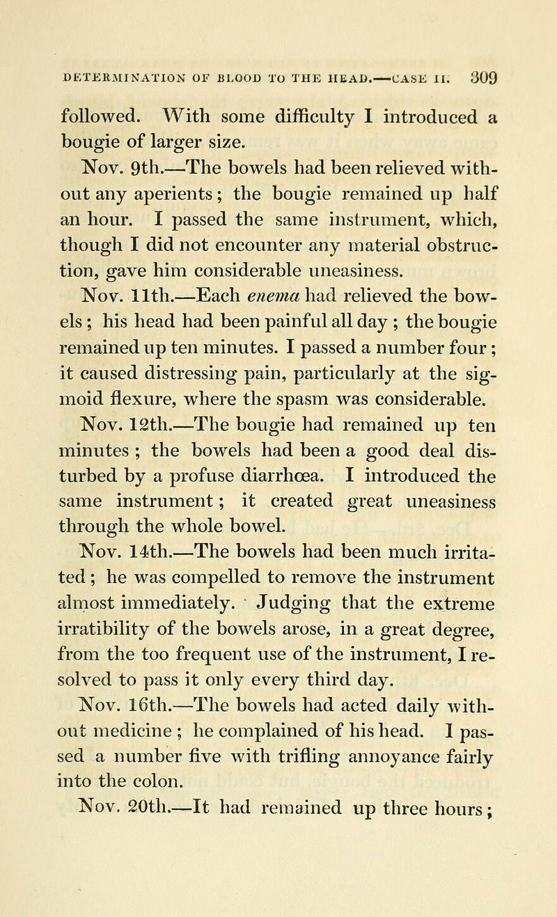 followed. With some difficulty I introduced a bougie of larger size. Nov. 9th.—The bowels had been relieved with- out any aperients; the bougie remained up half an hour. I passed the same instrument, which, though I did not encounter any material obstruc- tion, gave him considerable uneasiness. Nov. 11th.—Each enema-had relieved the bow- els ; his head had been painful all day ; the bougie remained up ten minutes. I passed a number four; it caused distressing pain, particularly at the sig- moid flexure, where the spasm was considerable. Nov. 12th.—The bougie had remained up ten minutes ; the bowels had been a good deal dis- turbed by a profuse diarrhoea. I introduced the same instrument; it created great uneasiness through the whole bowel. Nov. 14th.—The bowels had been much irrita- ted ; he was compelled to remove the instrument almost immediately. Judging that the extreme irratibility of the bowels arose, in a great degree, from the too frequent use of the instrument, I re- solved to pass it only every third day. Nov. 16th.—The bowels had acted daily with- out medicine ; he complained of his head. I pas- sed a number five with trifling annoyance fairly into the colon. Nov. 20th.—It had remained up three hours;
