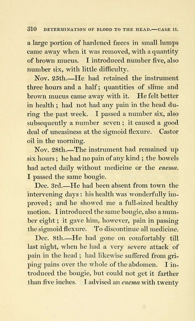 a large portion of hardened fasces in small lumps came away when it was removed, with a quantity of brown mucus. I introduced number five, also number six, with little difficulty. Nov. 25th.—He had retained the instrument three hours and a half; quantities of slime and brown mucus came away with it. He felt better in health ; had not had any pain in the head du- ring the past week. I passed a number six, also subsequently a number seven ; it caused a good deal of uneasiness at the sigmoid flexure. Castor oil in the morning. Nov. 28th.—The instrument had remained up six hours; he had no pain of any kind ; the bowels had acted daily without medicine or the enema. I passed the same bougie. Dec. 3rd.—He had been absent from town the intervening days : his health was wonderfully im- proved ; and he showed me a full-sized healthy motion. I introduced the same bougie, also a num- ber eight; it gave him, however, pain in passing the sigmoid flexure. To discontinue all medicine. Dec. 8th.—He had gone on comfortably till last night, when he had a very severe attack of pain in the head ; had likewise suffered from gri- ping pains over the whole of the abdomen. I in- troduced the bougie, but could not get it farther than five inches. I advised an enema with twenty