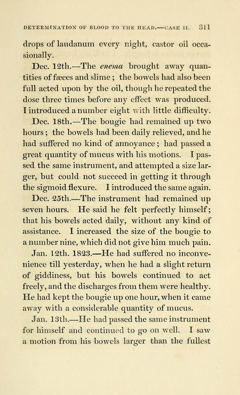 drops of laudanum every night, castor oil occa- sionally. Dec. 12th.—The enema brought away quan- tities of faeces and slime; the bowels had also been full acted upon by the oil, though he repeated the dose three times before any effect was produced. I introduced a number eight with little difficulty. Dec. 18th.—The bougie had remained up two hours; the bowels had been daily relieved, and he had suffered no kind of annoyance; had passed a great quantity of mucus with his motions. I pas- sed the same instrument, and attempted a size lar- ger, but could not succeed in getting it through the sigmoid flexure. I introduced the same again. Dec. 25th.—The instrument had remained up seven hours. He said he felt perfectly himself; that his bowels acted daily, without any kind of assistance. I increased the size of the bougie to a number nine, which did not give him much pain. Jan. 12th. 1823.—He had suffered no inconve- nience till yesterday, when he had a slight return of giddiness, but his bowels continued to act freely, and the discharges from them were healthy. He had kept the bougie up one hour, when it came away with a considerable quantity of mucus. Jan. 13th.—He had passed the same instrument for himself and continued to go on well. 1 saw a motion from his bowels larger than the fullest