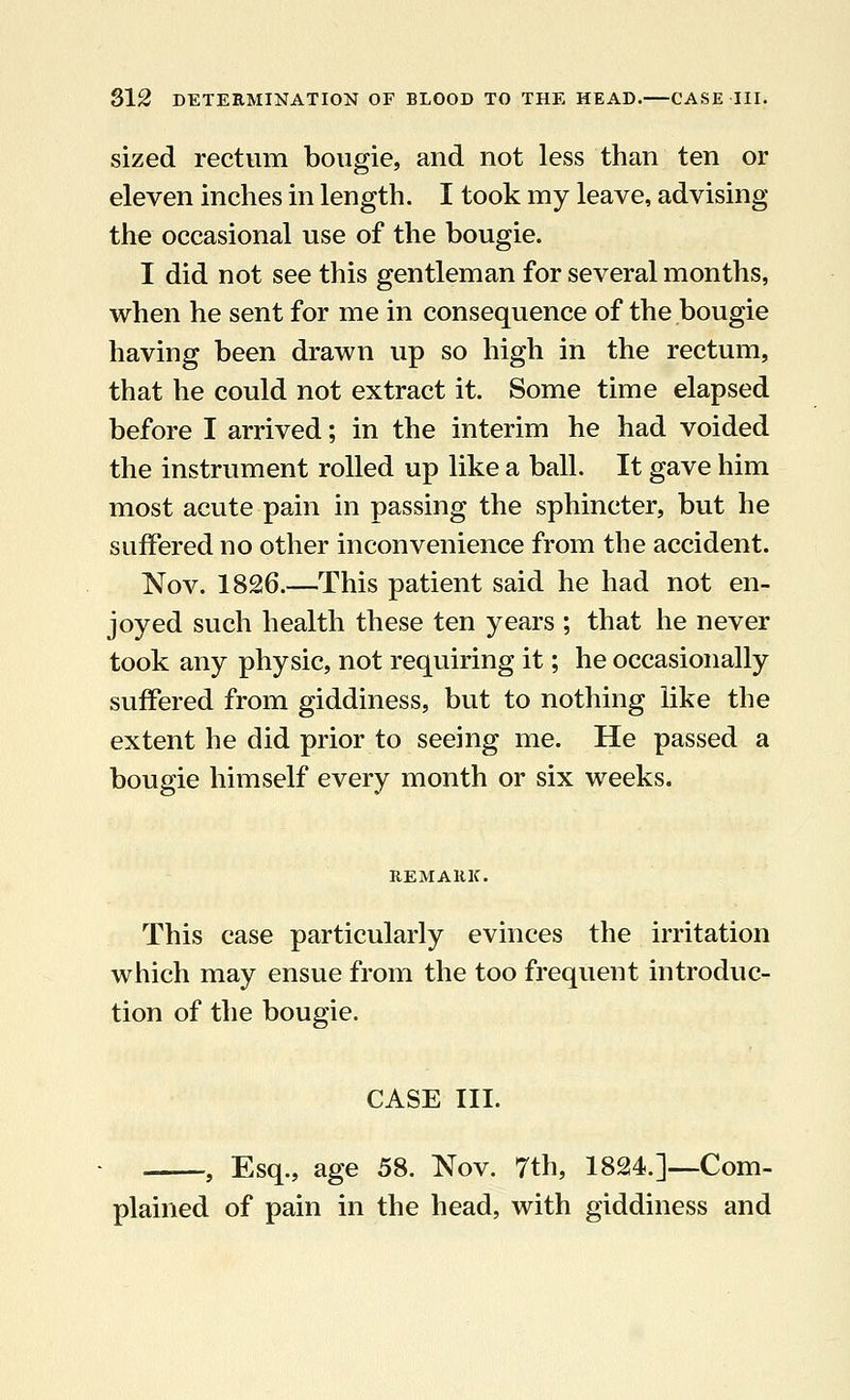 sized rectum bougie, and not less than ten or eleven inches in length. I took my leave, advising the occasional use of the bougie. I did not see this gentleman for several months, when he sent for me in consequence of the bougie having been drawn up so high in the rectum, that he could not extract it. Some time elapsed before I arrived; in the interim he had voided the instrument rolled up like a ball. It gave him most acute pain in passing the sphincter, but he suffered no other inconvenience from the accident. Nov. 1826.—This patient said he had not en- joyed such health these ten years ; that he never took any physic, not requiring it; he occasionally suffered from giddiness, but to nothing like the extent he did prior to seeing me. He passed a bougie himself every month or six weeks. This case particularly evinces the irritation which may ensue from the too frequent introduc- tion of the bougie. CASE III. , Esq., age 58. Nov. 7th, 1824.]—Com- plained of pain in the head, with giddiness and