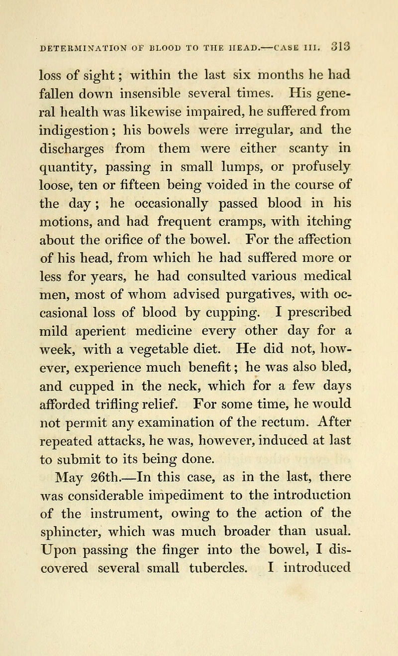 loss of sight; within the last six months he had fallen down insensible several times. His gene- ral health was likewise impaired, he suffered from indigestion; his bowels were irregular, and the discharges from them were either scanty in quantity, passing in small lumps, or profusely loose, ten or fifteen being voided in the course of the day; he occasionally passed blood in his motions, and had frequent cramps, with itching about the orifice of the bowel. For the affection of his head, from which he had suffered more or less for years, he had consulted various medical men, most of whom advised purgatives, with oc- casional loss of blood by cupping. I prescribed mild aperient medicine every other day for a week, with a vegetable diet. He did not, how- ever, experience much benefit; he was also bled, and cupped in the neck, which for a few days afforded trifling relief. For some time, he would not permit any examination of the rectum. After repeated attacks, he was, however, induced at last to submit to its being done. May 26th.—In this case, as in the last, there was considerable impediment to the introduction of the instrument, owing to the action of the sphincter, which was much broader than usual. Upon passing the finger into the bowel, I dis- covered several small tubercles. I introduced