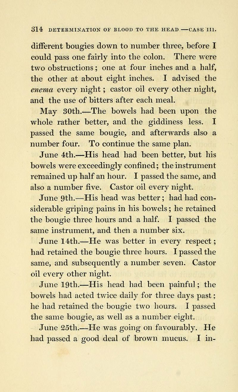 different bougies down to number three, before I could pass one fairly into the colon. There were two obstructions; one at four inches and a half, the other at about eight inches. I advised the enema every night; castor oil every other night, and the use of bitters after each meal. May 30th.—The bowels had been upon the whole rather better, and the giddiness less. I passed the same bougie, and afterwards also a number four. To continue the same plan. June 4th.—His head had been better, but his bowels were exceedingly confined; the instrument remained up half an hour. I passed the same, and also a number five. Castor oil every night. June 9th.—His head was better; had had con- siderable griping pains in his bowels; he retained the bougie three hours and a half. I passed the same instrument, and then a number six. June 14th.—He was better in every respect; had retained the bougie three hours. I passed the same, and subsequently a number seven. Castor oil every other night. June 19th.—His head had been painful; the bowels had acted twice daily for three days past; he had retained the bougie two hours. I passed the same bougie, as well as a number eight. June 25th.—He was going on favourably. He had passed a good deal of brown mucus. I in-