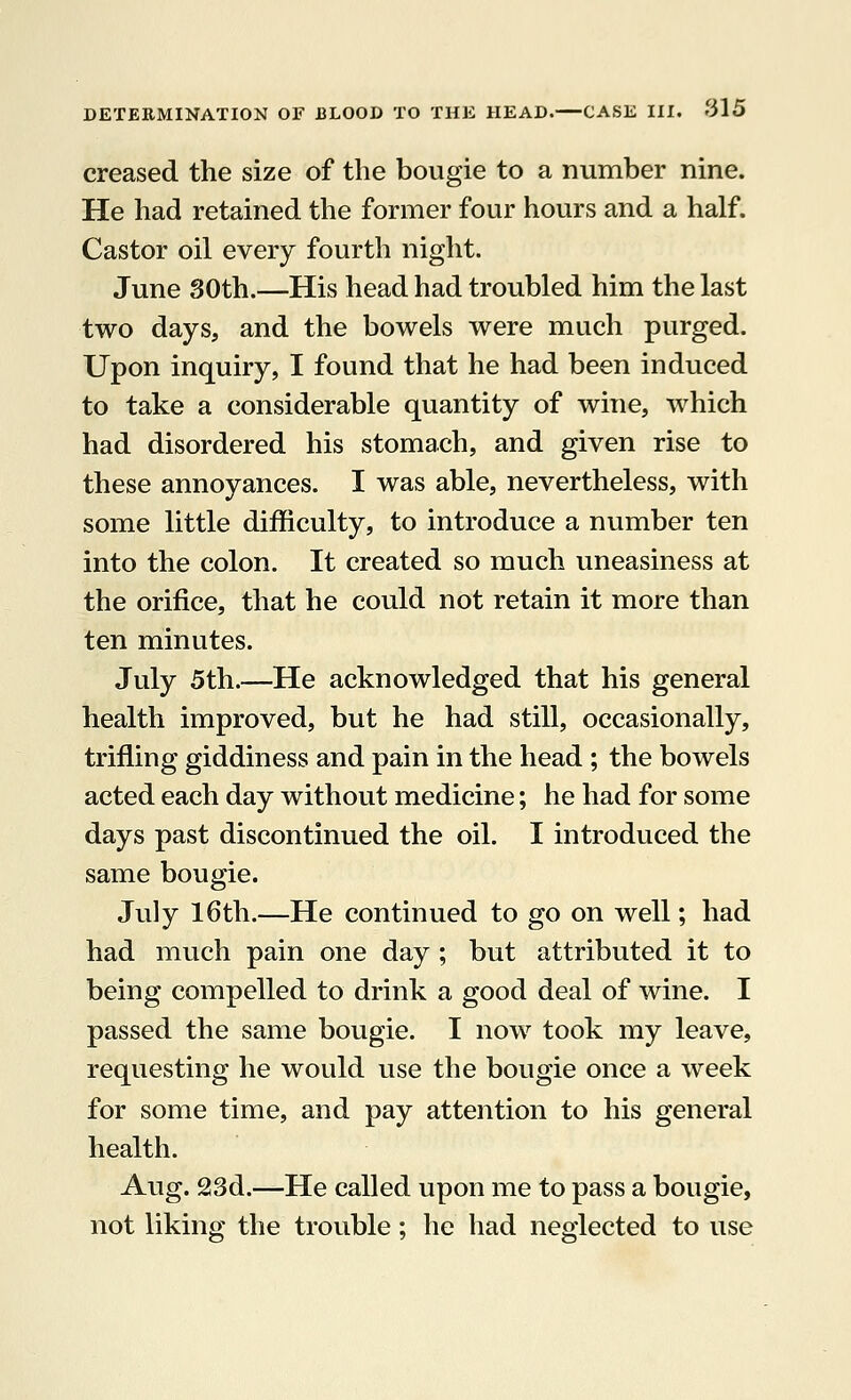 creased the size of the bougie to a number nine. He had retained the former four hours and a half. Castor oil every fourth night. June 30th.—His head had troubled him the last two days, and the bowels were much purged. Upon inquiry, I found that he had been induced to take a considerable quantity of wine, which had disordered his stomach, and given rise to these annoyances. I was able, nevertheless, with some little difficulty, to introduce a number ten into the colon. It created so much uneasiness at the orifice, that he could not retain it more than ten minutes. July 5th.—He acknowledged that his general health improved, but he had still, occasionally, trifling giddiness and pain in the head ; the bowels acted each day without medicine; he had for some days past discontinued the oil. I introduced the same bougie. July 16th.—He continued to go on well; had had much pain one day ; but attributed it to being compelled to drink a good deal of wine. I passed the same bougie. I now took my leave, requesting he would use the bougie once a week for some time, and pay attention to his general health. Aug. 23d.—He called upon me to pass a bougie, not liking the trouble; he had neglected to use