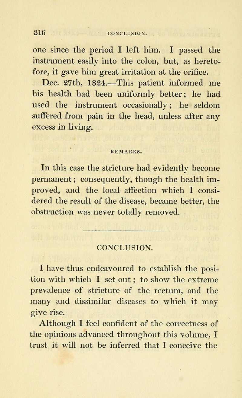 one since the period I left him. I passed the instrument easily into the colon, but, as hereto- fore, it gave him great irritation at the orifice. Dec. 27th, 1824.—This patient informed me his health had been uniformly better; he had used the instrument occasionally; he seldom suffered from pain in the head, unless after any excess in living. In this case the stricture had evidently become permanent; consequently, though the health im- proved, and the local affection which I consi- dered the result of the disease, became better, the obstruction was never totally removed. CONCLUSION. I have thus endeavoured to establish the posi- tion with which I set out; to show the extreme prevalence of stricture of the rectum, and the many and dissimilar diseases to which it may give rise. Although I feel confident of the correctness of the opinions advanced throughout this volume, I trust it will not be inferred that I conceive the