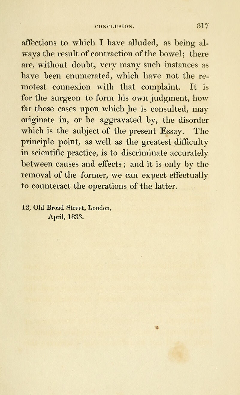 affections to which I have alluded, as being al- ways the result of contraction of the bowel; there are, without doubt, very many such instances as have been enumerated, which have not the re- motest connexion with that complaint. It is for the surgeon to form his own judgment, how far those cases upon which he is consulted, may originate in, or be aggravated by, the disorder which is the subject of the present Essay. The principle point, as well as the greatest difficulty in scientific practice, is to discriminate accurately between causes and effects; and it is only by the removal of the former, we can expect effectually to counteract the operations of the latter. 12, Old Broad Street, London, April, 1833.