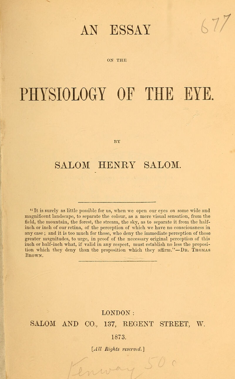 AN ESSAY 11/ PHYSIOLOGY OF THE EYE. SALOM HENRY SALOM. It is surely as little possible for us, when we open our eyes on some wide and magnificent landscape, to separate the colour, as a mere visual sensation, from the field, the mountain, the forest, the stream, the sky, as to separate it from the half- inch or inch of our retina, of the perception of which we have no consciousness in any case ; and it is too much for those, who deny the immediate perception of those greater magnitudes, to urge, in proof of the necessary original perception of this inch or half-inch what, if valid in any respect, must establish no less the proposi- tion which they deny than the proposition which they affirm.—Dr. Thomas Brown. LONDON: SALOM AND CO., 137, REGENT STREET, W. 1873. [All Rights reserved,]