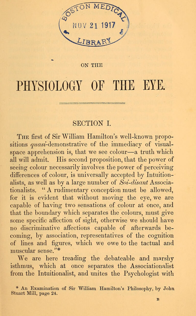 NOV 21 1917 ON THE PHYSIOLOGY OF THE EYE. SECTION I. The first of Sir William Hamilton's well-known propo- sitions ^cm-demonstrative of the immediacy of visual- space apprehension is, that we see colour—a truth which all will admit. His second proposition, that the power of seeing colour necessarily involves the power of perceiving differences of colour, is universally accepted by Intuition- alists, as well as by a large number of Soi-disant Associa- tionalists.  A rudimentary conception must be allowed, for it is evident that without moving the eye, we are capable of having two sensations of colour at once, and that the boundary which separates the colours, must give some specific affection of sight, otherwise we should have no discriminative affections capable of afterwards be- coming, by association, representatives of the cognition of lines and figures, which we owe to the tactual and muscular sense.* We are here treading the debateable and marshy isthmus, which at once separates the Associationalist from the Intuitionalist, and unites the Psychologist with * An Examination of Sir William Hamilton's Philosophy, by John Stuart Mill, page 24. B