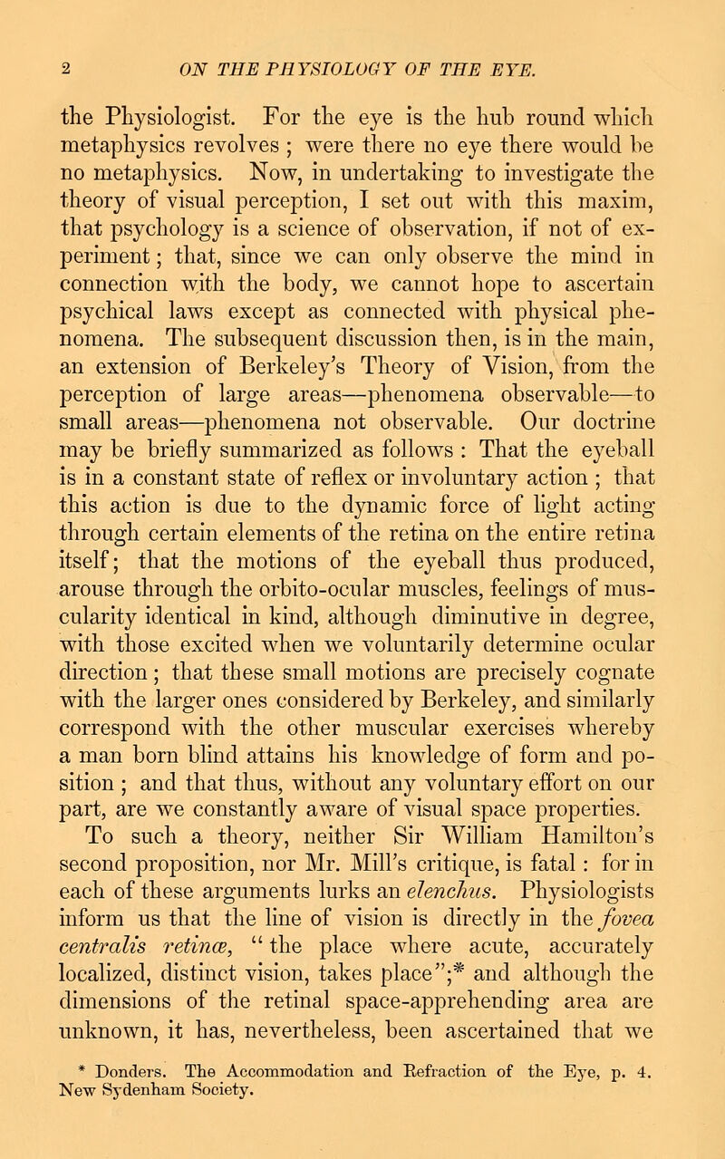 the Physiologist. For the eye is the hub round which metaphysics revolves ; were there no eye there would be no metaphysics. Now, in undertaking to investigate the theory of visual perception, I set out with this maxim, that psychology is a science of observation, if not of ex- periment ; that, since we can only observe the mind in connection with the body, we cannot hope to ascertain psychical laws except as connected with physical phe- nomena. The subsequent discussion then, is in the main, an extension of Berkeley's Theory of Vision, from the perception of large areas—phenomena observable—to small areas—phenomena not observable. Our doctrine may be briefly summarized as follows : That the eyeball is in a constant state of reflex or involuntary action ; that this action is due to the dynamic force of light acting through certain elements of the retina on the entire retina itself; that the motions of the eyeball thus produced, arouse through the orbito-ocnlar muscles, feelings of mus- cularity identical in kind, although diminutive in degree, with those excited when we voluntarily determine ocular direction; that these small motions are precisely cognate with the larger ones considered by Berkeley, and similarly correspond with the other muscular exercises whereby a man born blind attains his knowledge of form and po- sition ; and that thus, without any voluntary effort on our part, are we constantly aware of visual space properties. To such a theory, neither Sir William Hamilton's second proposition, nor Mr. Mill's critique, is fatal: for in each of these arguments lurks an elenchus. Physiologists inform us that the line of vision is directly in the fovea centralis retina,  the place where acute, accurately localized, distinct vision, takes place;* and although the dimensions of the retinal space-apprehending area are unknown, it has, nevertheless, been ascertained that we * Donders. The Accommodation and Refraction of the Eye, p. 4. New Sydenham Society.