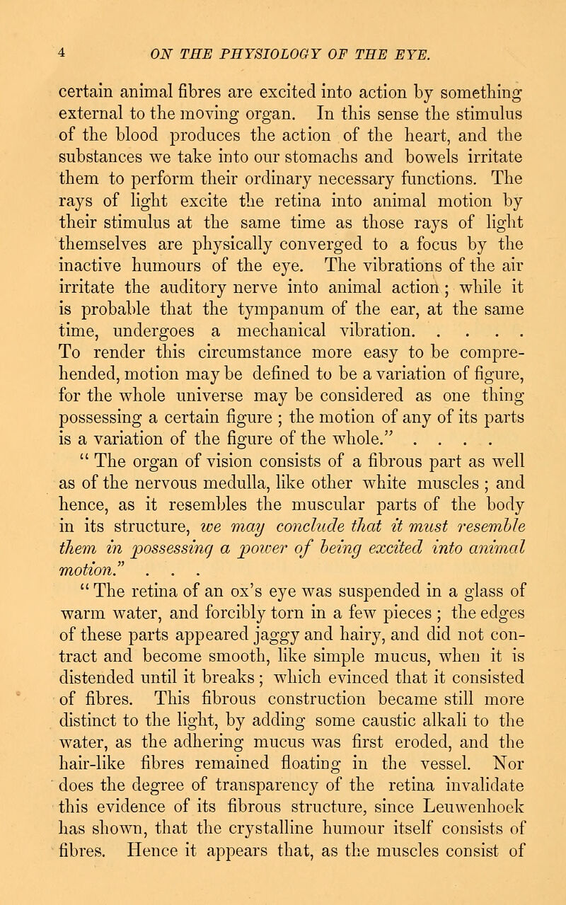 certain animal fibres are excited into action by something external to the moving organ. In this sense the stimulus of the blood produces the action of the heart, and the substances we take into our stomachs and bowels irritate them to perform their ordinary necessary functions. The rays of light excite the retina into animal motion by their stimulus at the same time as those rays of light themselves are physically converged to a focus by the inactive humours of the eye. The vibrations of the air irritate the auditory nerve into animal action; while it is probable that the tympanum of the ear, at the same time, undergoes a mechanical vibration To render this circumstance more easy to be compre- hended, motion may be defined to be a variation of figure, for the whole universe may be considered as one thing possessing a certain figure ; the motion of any of its parts is a variation of the figure of the whole. ....  The organ of vision consists of a fibrous part as well as of the nervous medulla, like other white muscles ; and hence, as it resembles the muscular parts of the body in its structure, we may conclude that it must resemble them in possessing a poioer of being excited into animal motion. .  The retina of an ox's eye was suspended in a glass of warm water, and forcibly torn in a few pieces ; the edges of these parts appeared jaggy and hairy, and did not con- tract and become smooth, like simple mucus, when it is distended until it breaks; which evinced that it consisted of fibres. This fibrous construction became still more distinct to the light, by adding some caustic alkali to the water, as the adhering mucus was first eroded, and the hair-like fibres remained floating in the vessel. Nor does the degree of transparency of the retina invalidate this evidence of its fibrous structure, since Leuwenhoek has shown, that the crystalline humour itself consists of fibres. Hence it appears that, as the muscles consist of