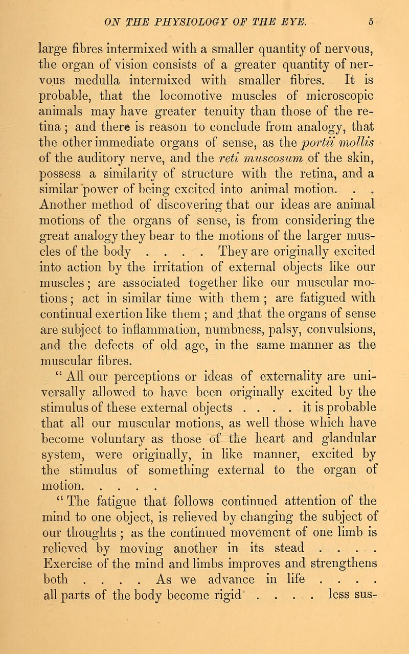 large fibres intermixed with a smaller quantity of nervous, the organ of vision consists of a greater quantity of ner- vous medulla intermixed with smaller fibres. It is probable, that the locomotive muscles of microscopic animals may have greater tenuity than those of the re- tina ; and there is reason to conclude from analogy, that the other immediate organs of sense, as the portn mollis of the auditory nerve, and the reti muscosum of the skin, possess a similarity of structure with the retina, and a similar power of being excited into animal motion. Another method of discovering that our ideas are animal motions of the organs of sense, is from considering the great analogy they bear to the motions of the larger mus- cles of the body .... They are originally excited into action by the irritation of external objects like our muscles; are associated together like our muscular mo- tions ; act in similar time with them ; are fatigued with continual exertion like them ; and .that the organs of sense are subject to inflammation, numbness, palsy, convulsions, and the defects of old age, in the same manner as the muscular fibres.  All our perceptions or ideas of externality are uni- versally allowed to have been originally excited by the stimulus of these external objects . . . . it is probable that all our muscular motions, as well those which have become voluntary as those of the heart and glandular system, were originally, in like manner, excited by the stimulus of something external to the organ of motion  The fatigue that follows continued attention of the mind to one object, is relieved by changing the subject of our thoughts ; as the continued movement of one limb is relieved by moving another in its stead .... Exercise of the mind and limbs improves and strengthens both .... As we advance in life .... all parts of the body become rigid' .... less sus-