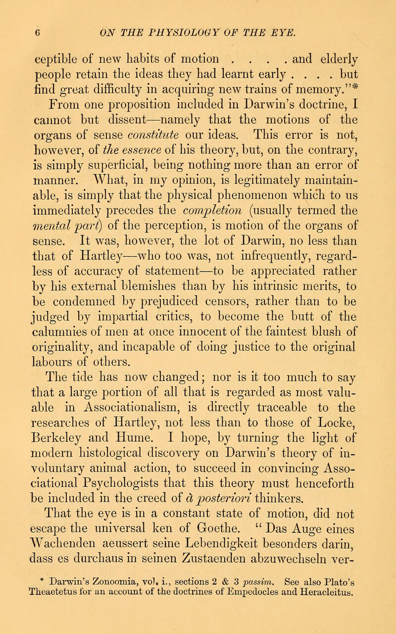 eeptible of new habits of motion .... and elderly people retain the ideas they had learnt early .... but find great difficulty in acquiring new trains of memory.* From one proposition included in Darwin's doctrine, I cannot but dissent—namely that the motions of the organs of sense constitute our ideas. This error is not, however, of the essence of his theory, but, on the contrary, is simply superficial, being nothing more than an error of manner. What, in my opinion, is legitimately maintain- able, is simply that the physical phenomenon which to us immediately precedes the completion (usually termed the mental pari) of the perception, is motion of the organs of sense. It was, however, the lot of Darwin, no less than that of Hartley—who too was, not infrequently, regard- less of accuracy of statement—to be appreciated rather by his external blemishes than by his intrinsic merits, to be condemned by prejudiced censors, rather than to be judged by impartial critics, to become the butt of the calumnies of men at once innocent of the faintest blush of originality, and incapable of doing justice to the original labours of others. The tide has now changed; nor is it too much to say that a large portion of all that is regarded as most valu- able in Associationalism, is directly traceable to the researches of Hartley, not less than to those of Locke, Berkeley and Hume. I hope, by turning the light of modern histological discovery on Darwin's theory of in- voluntary animal action, to succeed in convincing Asso- ciational Psychologists that this theory must henceforth be included, in the creed of & posteriori thinkers. That the eye is in a constant state of motion, did not escape the universal ken of Goethe. Das Auge eines Wachenden aeussert seine Lebendigkeit besonders darin, dass es durchaus in seinen Zustaenden abzuwechseln ver- * Darwin's Zonoomia, vol, i., sections 2 & 3 passim. See also Plato's Theaetetus for an account of the doctrines of Empedocles and Heracleitus.