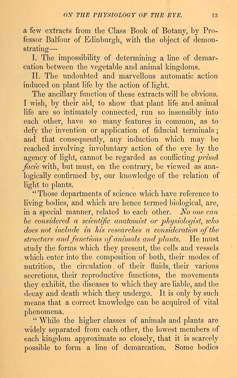 a few extracts from the Class Book of Botany, by Pro- fessor Balfour of Edinburgh, with the object of demon- strating— I. The impossibility of determining a line of demar- cation between the vegetable and animal kingdoms. II. The undoubted and marvellous automatic action induced on plant life by the action of light. The ancillary function of these extracts will be obvious. I wish, by their aid, to show that plant life and animal life are so intimately connected, run so insensibly into each other, have so many features in common, as to defy the invention or application of fiducial terminals ; and that consequently, any induction which may be reached involving involuntary action of the eye by the agency of light, cannot be regarded as conflicting prima facie with, but must, on the contrary, be viewed as ana- logically confirmed by, our knowledge of the relation of light to plants. Those departments of science which have reference to living bodies, and which are hence termed biological, are, in a special manner, related to each other. No one can be considered a scientific anatomist or physiologist, who does not include in his researches a consideration of the structure and functions of animals and plants. He must study the forms which they present, the cells and vessels which enter into the composition of both, their modes of nutrition, the circulation of their fluids, their various secretions, their reproductive functions, the movements they exhibit, the diseases to which they are liable, and the decay and death which they undergo. It is only by such means that a correct knowledge can be acquired of vital phenomena. While the higher classes of animals and plants are widely separated from each other, the lowest members of each kingdom approximate so closely, that it is scarcely possible to form a line of demarcation. Some bodies
